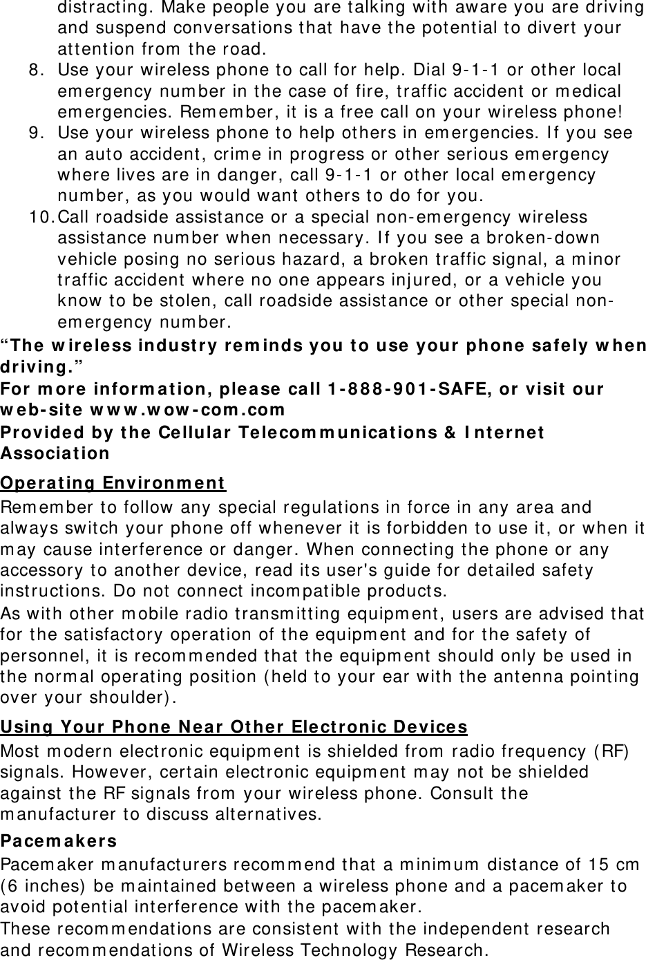 dist racting. Make people you are t alking wit h aware you are driving and suspend conversat ions t hat  have t he potential to divert  your attention from  the road. 8. Use your wireless phone to call for help. Dial 9- 1-1 or ot her local em ergency num ber in t he case of fire, t raffic accident or m edical em ergencies. Rem em ber, it is a free call on your wireless phone!  9. Use your wireless phone t o help ot hers in em ergencies. I f you see an auto accident, crim e in progress or other serious em ergency where lives are in danger, call 9- 1-1 or ot her local em ergency num ber, as you would want others t o do for you. 10. Call roadside assist ance or a special non- em ergency wireless assistance num ber when necessary. I f you see a broken- down vehicle posing no serious hazard, a broken t raffic signal, a m inor traffic accident where no one appears inj ured, or a vehicle you know to be st olen, call roadside assist ance or ot her special non-em ergency num ber. “The w ir ele ss indust ry re m inds you t o use your  phone  safe ly w hen driving.” For m ore inform a t ion, ple ase ca ll 1 - 8 8 8 - 9 0 1 - SAFE, or visit  our  w eb- sit e w w w .w ow - com .com  Provided by t he Ce llula r Telecom m unica t ions &amp;  I nt e rnet Associa t ion Oper atin g Envir onm ent  Rem em ber t o follow any special regulat ions in force in any area and always switch your phone off whenever it is forbidden to use it , or when it  m ay cause int erference or danger. When connect ing t he phone or any accessory to anot her device, read it s user&apos;s guide for det ailed safet y inst ruct ions. Do not connect  incom pat ible product s. As wit h ot her m obile radio t ransm itting equipm ent , users are advised that  for the sat isfactory operat ion of t he equipm ent  and for the safet y of personnel, it  is recom m ended that t he equipm ent should only be used in the norm al operat ing posit ion ( held t o your ear with t he antenna point ing over your shoulder) . Using Your Phone  N ear  Ot her  Ele ct ronic Device s Most  m odern elect ronic equipm ent is shielded from  radio frequency (RF) signals. However, cert ain elect ronic equipm ent m ay not  be shielded against  the RF signals from  your wireless phone. Consult  t he m anufact urer t o discuss alt ernat ives. Pacem a kers Pacem aker m anufact urers recom m end that  a m inim um  dist ance of 15 cm  ( 6 inches)  be m aint ained bet ween a wireless phone and a pacem aker t o avoid potential int erference with t he pacem aker. These recom m endat ions are consist ent  wit h t he independent research and recom m endat ions of Wireless Technology Research. 