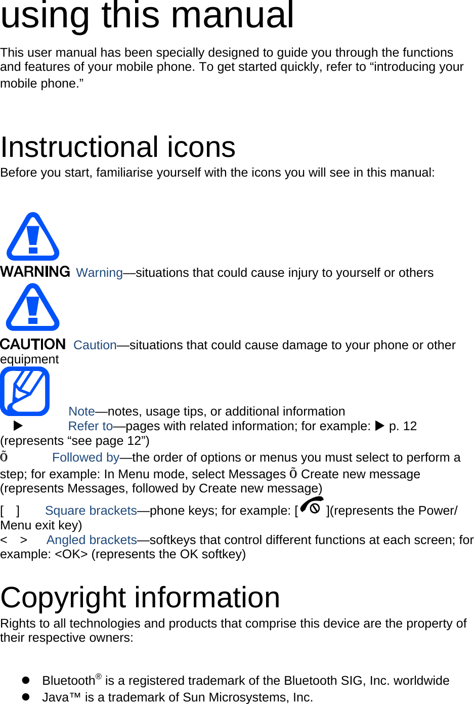 using this manual This user manual has been specially designed to guide you through the functions and features of your mobile phone. To get started quickly, refer to “introducing your mobile phone.”   Instructional icons Before you start, familiarise yourself with the icons you will see in this manual:     Warning—situations that could cause injury to yourself or others  Caution—situations that could cause damage to your phone or other equipment    Note—notes, usage tips, or additional information   X       Refer to—pages with related information; for example: X p. 12 (represents “see page 12”) Õ       Followed by—the order of options or menus you must select to perform a step; for example: In Menu mode, select Messages Õ Create new message (represents Messages, followed by Create new message) [  ]    Square brackets—phone keys; for example: [ ](represents the Power/ Menu exit key) &lt;  &gt;   Angled brackets—softkeys that control different functions at each screen; for example: &lt;OK&gt; (represents the OK softkey)  Copyright information Rights to all technologies and products that comprise this device are the property of their respective owners:  z Bluetooth® is a registered trademark of the Bluetooth SIG, Inc. worldwide z  Java™ is a trademark of Sun Microsystems, Inc. 