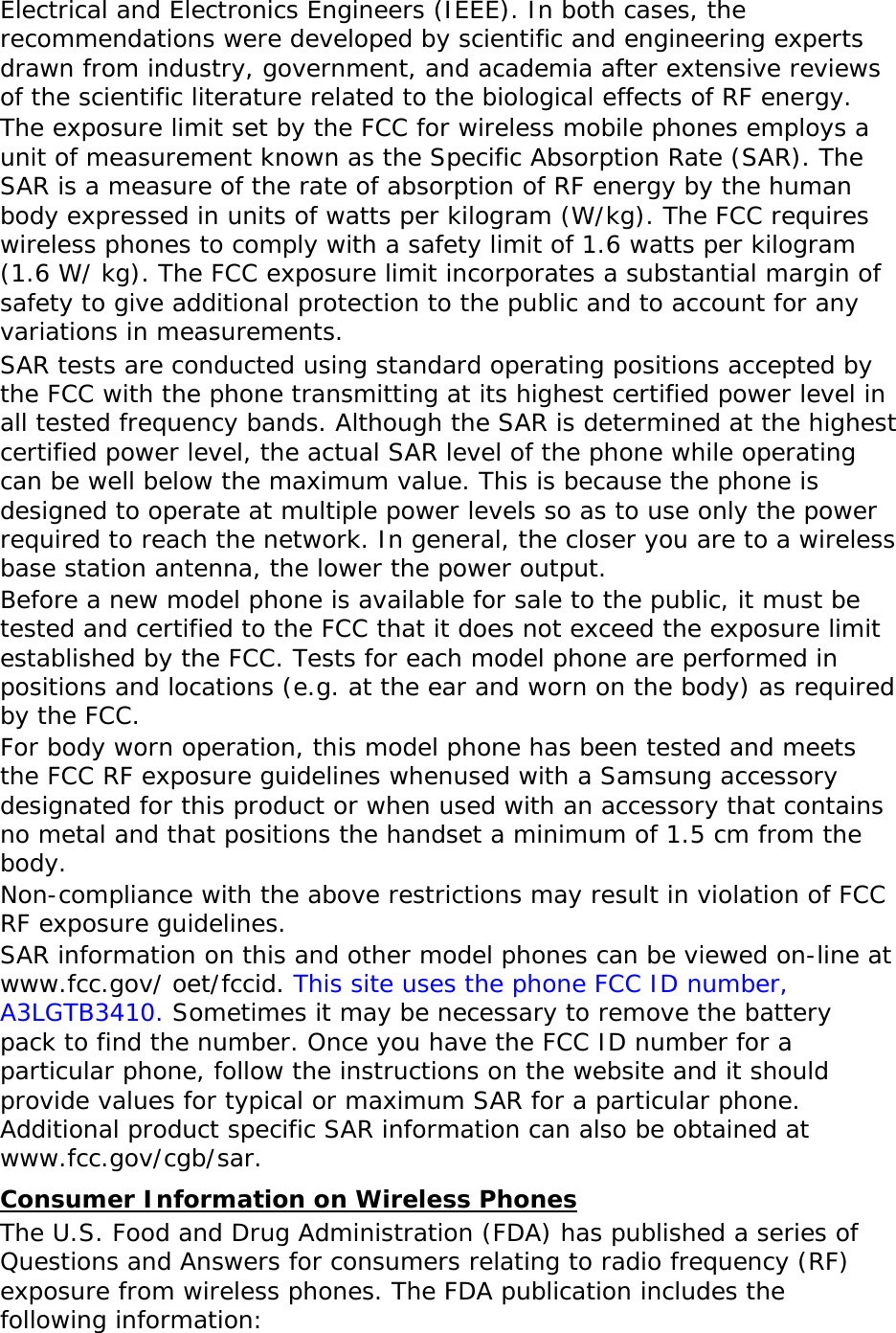 Electrical and Electronics Engineers (IEEE). In both cases, the recommendations were developed by scientific and engineering experts drawn from industry, government, and academia after extensive reviews of the scientific literature related to the biological effects of RF energy. The exposure limit set by the FCC for wireless mobile phones employs a unit of measurement known as the Specific Absorption Rate (SAR). The SAR is a measure of the rate of absorption of RF energy by the human body expressed in units of watts per kilogram (W/kg). The FCC requires wireless phones to comply with a safety limit of 1.6 watts per kilogram (1.6 W/ kg). The FCC exposure limit incorporates a substantial margin of safety to give additional protection to the public and to account for any variations in measurements. SAR tests are conducted using standard operating positions accepted by the FCC with the phone transmitting at its highest certified power level in all tested frequency bands. Although the SAR is determined at the highest certified power level, the actual SAR level of the phone while operating can be well below the maximum value. This is because the phone is designed to operate at multiple power levels so as to use only the power required to reach the network. In general, the closer you are to a wireless base station antenna, the lower the power output. Before a new model phone is available for sale to the public, it must be tested and certified to the FCC that it does not exceed the exposure limit established by the FCC. Tests for each model phone are performed in positions and locations (e.g. at the ear and worn on the body) as required by the FCC.   For body worn operation, this model phone has been tested and meets the FCC RF exposure guidelines whenused with a Samsung accessory designated for this product or when used with an accessory that contains no metal and that positions the handset a minimum of 1.5 cm from the body.  Non-compliance with the above restrictions may result in violation of FCC RF exposure guidelines. SAR information on this and other model phones can be viewed on-line at www.fcc.gov/ oet/fccid. This site uses the phone FCC ID number, A3LGTB3410. Sometimes it may be necessary to remove the battery pack to find the number. Once you have the FCC ID number for a particular phone, follow the instructions on the website and it should provide values for typical or maximum SAR for a particular phone. Additional product specific SAR information can also be obtained at www.fcc.gov/cgb/sar. Consumer Information on Wireless Phones The U.S. Food and Drug Administration (FDA) has published a series of Questions and Answers for consumers relating to radio frequency (RF) exposure from wireless phones. The FDA publication includes the following information: 