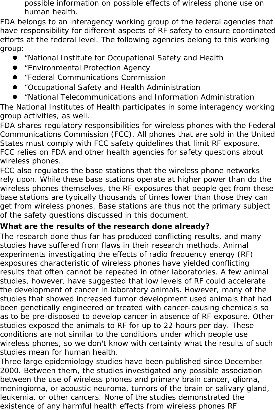 possible information on possible effects of wireless phone use on human health. FDA belongs to an interagency working group of the federal agencies that have responsibility for different aspects of RF safety to ensure coordinated efforts at the federal level. The following agencies belong to this working group: z “National Institute for Occupational Safety and Health z “Environmental Protection Agency z “Federal Communications Commission z “Occupational Safety and Health Administration z “National Telecommunications and Information Administration The National Institutes of Health participates in some interagency working group activities, as well. FDA shares regulatory responsibilities for wireless phones with the Federal Communications Commission (FCC). All phones that are sold in the United States must comply with FCC safety guidelines that limit RF exposure. FCC relies on FDA and other health agencies for safety questions about wireless phones. FCC also regulates the base stations that the wireless phone networks rely upon. While these base stations operate at higher power than do the wireless phones themselves, the RF exposures that people get from these base stations are typically thousands of times lower than those they can get from wireless phones. Base stations are thus not the primary subject of the safety questions discussed in this document. What are the results of the research done already? The research done thus far has produced conflicting results, and many studies have suffered from flaws in their research methods. Animal experiments investigating the effects of radio frequency energy (RF) exposures characteristic of wireless phones have yielded conflicting results that often cannot be repeated in other laboratories. A few animal studies, however, have suggested that low levels of RF could accelerate the development of cancer in laboratory animals. However, many of the studies that showed increased tumor development used animals that had been genetically engineered or treated with cancer-causing chemicals so as to be pre-disposed to develop cancer in absence of RF exposure. Other studies exposed the animals to RF for up to 22 hours per day. These conditions are not similar to the conditions under which people use wireless phones, so we don&apos;t know with certainty what the results of such studies mean for human health. Three large epidemiology studies have been published since December 2000. Between them, the studies investigated any possible association between the use of wireless phones and primary brain cancer, glioma, meningioma, or acoustic neuroma, tumors of the brain or salivary gland, leukemia, or other cancers. None of the studies demonstrated the existence of any harmful health effects from wireless phones RF 
