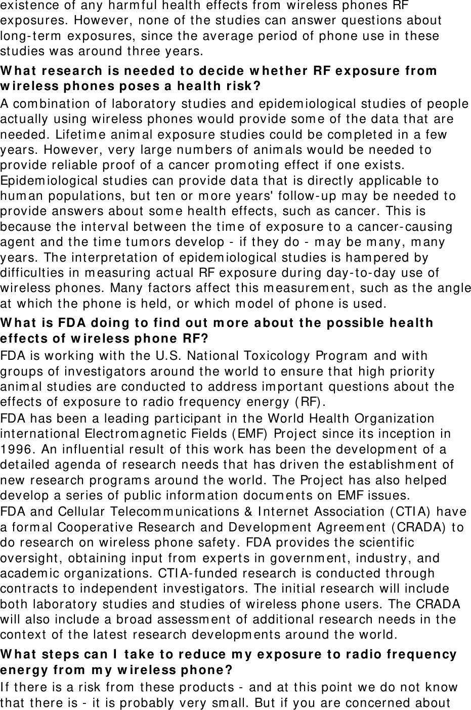 existence of any harm ful health effect s from  wireless phones RF exposures. However, none of t he st udies can answer quest ions about long- term  exposures, since t he average period of phone use in t hese studies was around t hree years. W ha t resea rch is needed t o decide w hether RF ex posure from  w ir ele ss phone s poses a  he alt h r isk ? A com bination of laboratory studies and epidem iological studies of people act ually using wireless phones would provide som e of t he data t hat are needed. Lifetim e anim al exposure studies could be com plet ed in a few years. However, very large num bers of anim als would be needed t o provide reliable proof of a cancer prom ot ing effect  if one exists. Epidem iological st udies can provide dat a t hat is directly applicable t o hum an populat ions, but  t en or m ore years&apos; follow- up m ay be needed t o provide answers about  som e health effect s, such as cancer. This is because the int erval bet ween the tim e of exposure t o a cancer- causing agent and t he t im e tum ors develop -  if t hey do -  m ay be m any, m any years. The int erpretation of epidem iological studies is ham pered by difficult ies in m easuring act ual RF exposure during day- t o-day use of wireless phones. Many fact ors affect  t his m easurem ent, such as t he angle at  which t he phone is held, or which m odel of phone is used. W ha t is FDA doing to find out  m ore about  t he  possible  he alt h effect s of w ir eless phone  RF? FDA is working wit h t he U.S. National Toxicology Program  and with groups of invest igators around the world t o ensure t hat high priority anim al st udies are conduct ed to address im port ant  questions about  the effect s of exposure to radio frequency energy (RF) . FDA has been a leading participant  in the World Health Organization int ernat ional Electrom agnetic Fields ( EMF)  Project  since its incept ion in 1996. An influential result of t his work has been the developm ent of a det ailed agenda of research needs that  has driven t he est ablishm ent  of new research program s around t he world. The Project  has also helped develop a series of public inform ation docum ent s on EMF issues. FDA and Cellular Telecom m unications &amp; I nt ernet  Associat ion ( CTI A)  have a form al Cooperative Research and Developm ent  Agreem ent  ( CRADA)  t o do research on wireless phone safet y. FDA provides the scientific oversight , obtaining input from  experts in governm ent, indust ry, and academ ic organizat ions. CTI A- funded research is conduct ed t hrough cont ract s to independent invest igat ors. The initial research will include both laboratory studies and st udies of wireless phone users. The CRADA will also include a broad assessm ent  of additional research needs in t he cont ext  of t he lat est  research developm ents around t he world. W ha t steps can I  tak e t o re duce  m y ex posure to ra dio fr equency en ergy fr om  m y w ireless phone? I f t here is a risk from  t hese product s -  and at  t his point we do not  know that  t here is - it is probably very sm all. But  if you are concerned about 