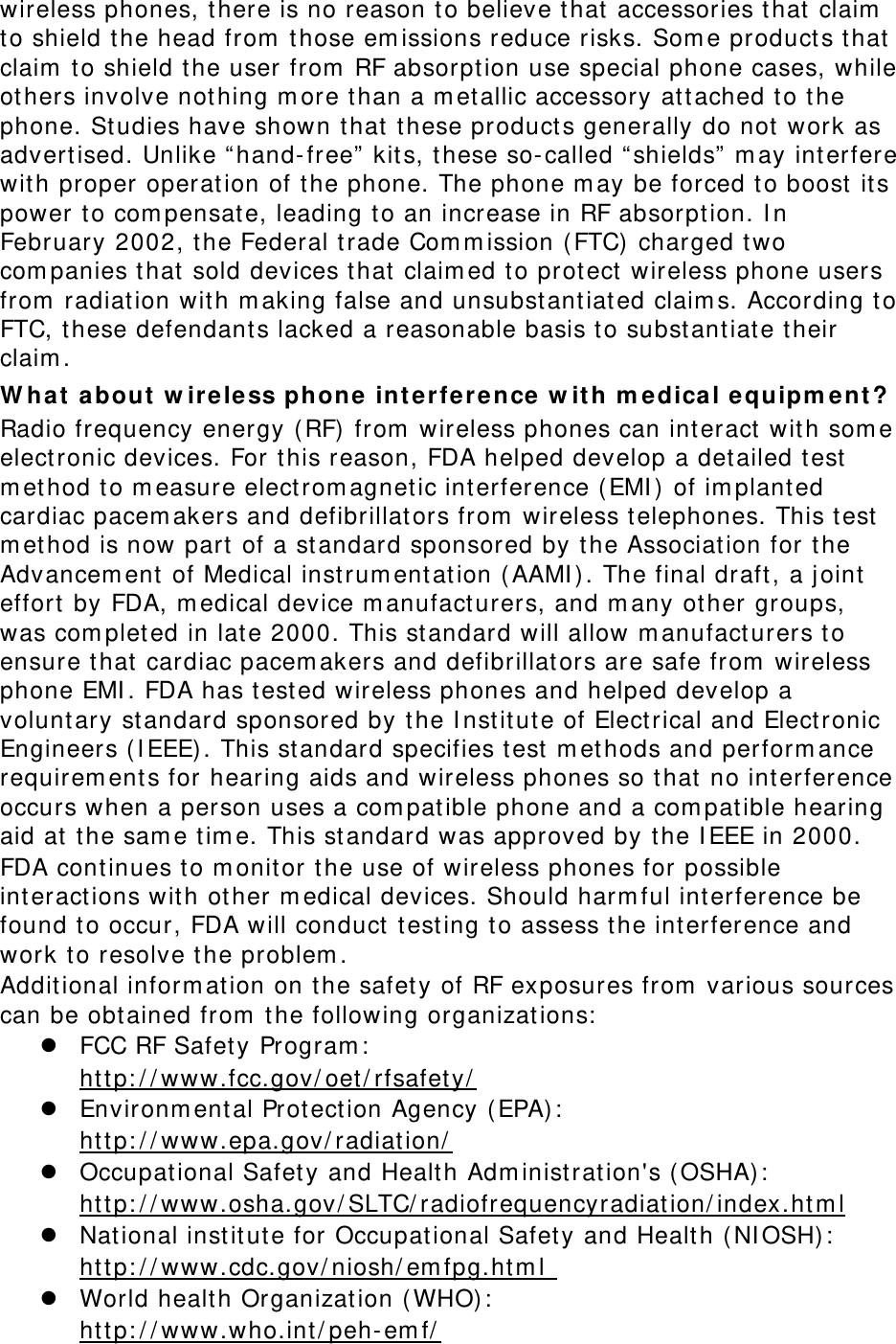 wireless phones, t here is no reason to believe t hat accessories that  claim  to shield t he head from  those em issions reduce risks. Som e product s t hat claim  t o shield t he user from  RF absorpt ion use special phone cases, while others involve nothing m ore than a m et allic accessory attached t o t he phone. Studies have shown t hat these product s generally do not work as advert ised. Unlike “ hand-free”  kits, t hese so- called “ shields”  m ay int erfere with proper operation of t he phone. The phone m ay be forced t o boost  its power t o com pensat e, leading to an increase in RF absorpt ion. I n February 2002, the Federal t rade Com m ission (FTC) charged two com panies t hat sold devices that  claim ed t o prot ect wireless phone users from  radiat ion wit h m aking false and unsubst ant iated claim s. According t o FTC, these defendants lacked a reasonable basis t o subst antiate t heir claim . W ha t about  w ir ele ss phone  int erfer ence w ith m e dical e qu ipm ent ? Radio frequency energy (RF)  from  wireless phones can int eract  wit h som e elect ronic devices. For t his reason, FDA helped develop a det ailed test m ethod t o m easure elect rom agnet ic int erference ( EMI )  of im plant ed cardiac pacem akers and defibrillators from  wireless t elephones. This t est m ethod is now part  of a standard sponsored by t he Association for t he Advancem ent of Medical inst rum ent at ion ( AAMI ) . The final draft , a j oint effort  by FDA, m edical device m anufact urers, and m any other groups, was com pleted in lat e 2000. This standard will allow m anufact urers to ensure that cardiac pacem akers and defibrillators are safe from  wireless phone EMI . FDA has t est ed wireless phones and helped develop a volunt ary standard sponsored by the I nst itute of Electrical and Elect ronic Engineers ( I EEE) . This st andard specifies t est  m ethods and perform ance requirem ent s for hearing aids and wireless phones so t hat no interference occurs when a person uses a com patible phone and a com patible hearing aid at  t he sam e tim e. This st andard was approved by the I EEE in 2000. FDA cont inues to m onitor t he use of wireless phones for possible int eract ions with ot her m edical devices. Should harm ful interference be found t o occur, FDA will conduct  t esting t o assess t he int erference and work t o resolve t he problem . Additional inform at ion on t he safet y of RF exposures from  various sources can be obtained from  the following organizations:  z FCC RF Safet y Program :   Uht tp: / / www.fcc.gov/ oet / rfsafet y/ U z Environm ent al Prot ection Agency ( EPA) :   Uht tp: / / www.epa.gov/ radiation/ U z Occupational Safety and Health Adm inist rat ion&apos;s ( OSHA) :          Uht tp: / / www.osha.gov/ SLTC/ radiofrequencyradiation/ index.htm lU z Nat ional inst itute for Occupat ional Safety and Health ( NI OSH) :   Uht tp: / / www.cdc.gov/ niosh/ em fpg.ht m l   z World health Organization (WHO) :   Uht tp: / / www.who.int / peh- em f/  