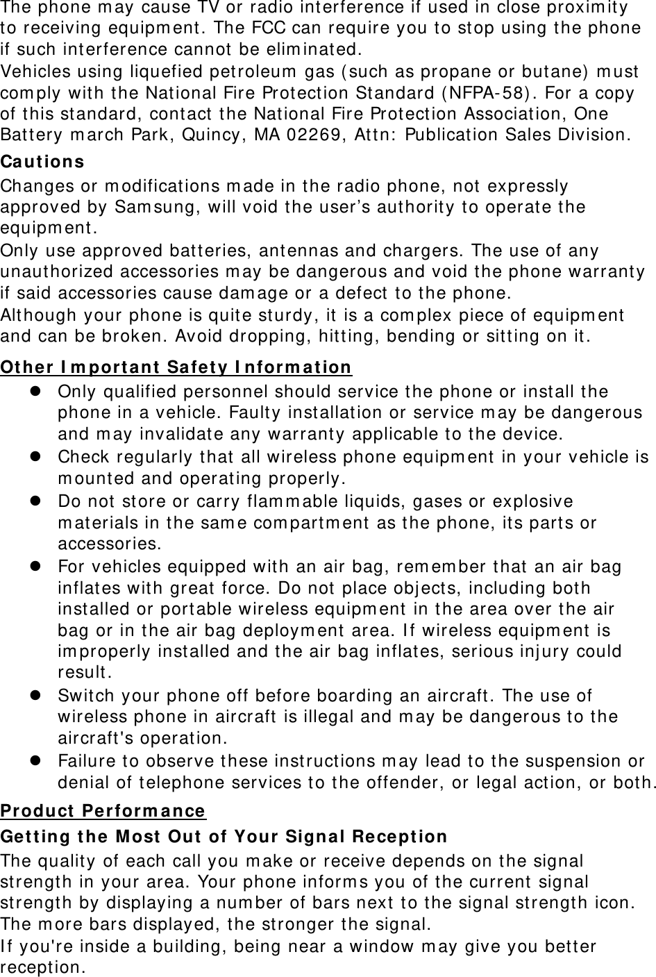 The phone m ay cause TV or radio int erference if used in close proxim ity to receiving equipm ent . The FCC can require you t o stop using the phone if such int erference cannot  be elim inat ed. Vehicles using liquefied petroleum  gas ( such as propane or butane)  m ust com ply wit h the Nat ional Fire Protect ion St andard ( NFPA- 58) . For a copy of t his standard, cont act the Nat ional Fire Protect ion Associat ion, One Battery m arch Park, Quincy, MA 02269, At tn:  Publication Sales Division. Ca ut ion s Changes or m odificat ions m ade in t he radio phone, not expressly approved by Sam sung, will void the user’s aut hority to operate t he equipm ent. Only use approved batt eries, ant ennas and chargers. The use of any unaut horized accessories m ay be dangerous and void t he phone warrant y if said accessories cause dam age or a defect to the phone. Alt hough your phone is quit e st urdy, it is a com plex piece of equipm ent  and can be broken. Avoid dropping, hitt ing, bending or sitting on it . UOt he r I m portant  Safety I nform ation z Only qualified personnel should service the phone or install t he phone in a vehicle. Fault y inst allat ion or service m ay be dangerous and m ay invalidate any warrant y applicable t o the device. z Check regularly that  all wireless phone equipm ent  in your vehicle is m ounted and operating properly. z Do not st ore or carry flam m able liquids, gases or explosive m aterials in t he sam e com part m ent  as t he phone, its part s or accessories. z For vehicles equipped with an air bag, rem em ber that  an air bag inflates with great  force. Do not place obj ects, including bot h installed or port able wireless equipm ent in t he area over the air bag or in the air bag deploym ent area. I f wireless equipm ent  is im properly inst alled and t he air bag inflates, serious inj ury could result. z Swit ch your phone off before boarding an aircraft . The use of wireless phone in aircraft  is illegal and m ay be dangerous t o the aircraft &apos;s operation. z Failure to observe t hese instructions m ay lead t o the suspension or denial of telephone services t o t he offender, or legal act ion, or bot h. UProduct  Perform ance Gett ing t he Most  Out of Your  Signal Re cept ion The quality of each call you m ake or receive depends on t he signal strengt h in your area. Your phone inform s you of t he current  signal strengt h by displaying a num ber of bars next  t o the signal st rengt h icon. The m ore bars displayed, t he stronger t he signal. I f you&apos;re inside a building, being near a window m ay give you bet ter reception. 