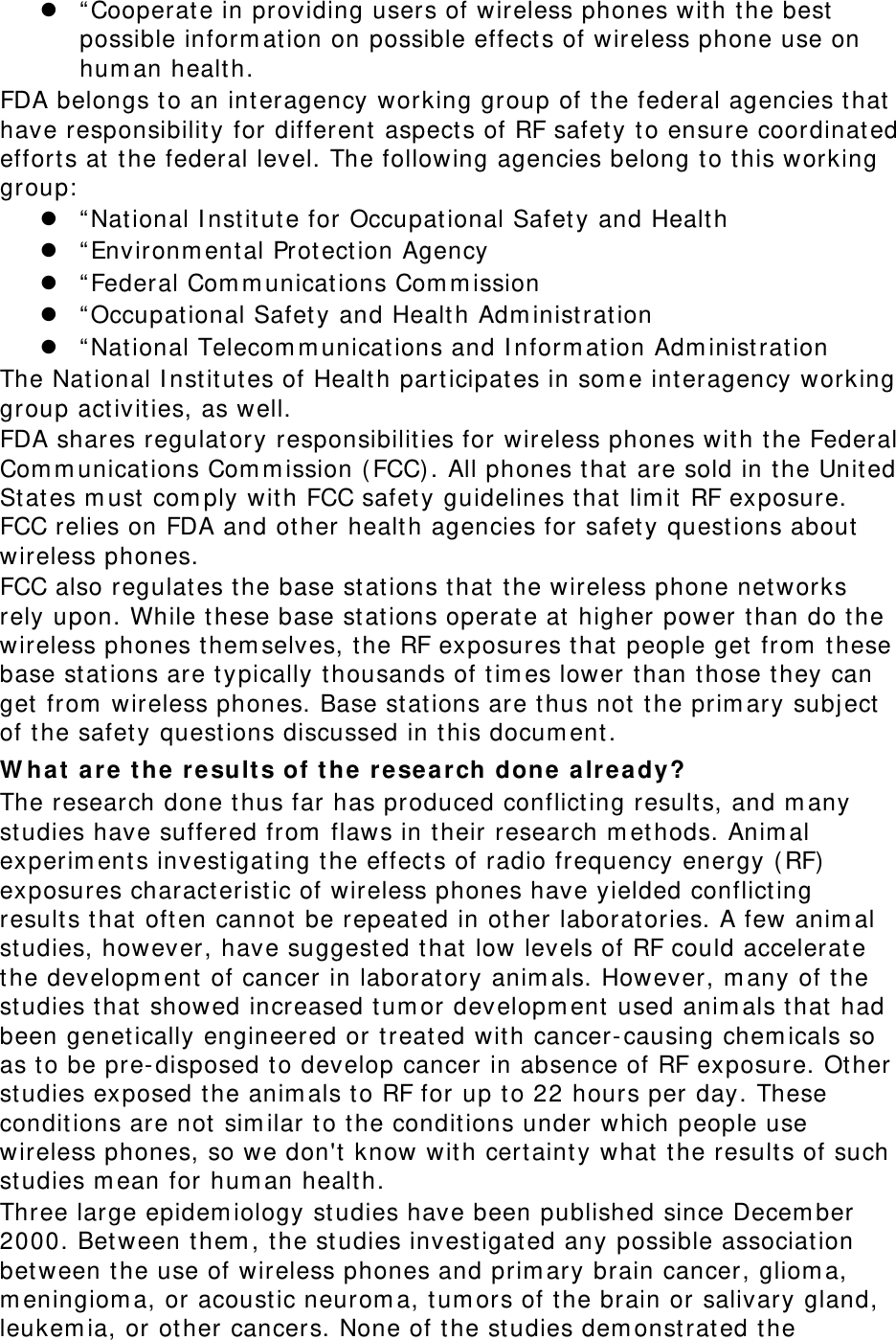z “ Cooperate in providing users of wireless phones with t he best  possible inform ation on possible effect s of wireless phone use on hum an healt h. FDA belongs to an interagency working group of the federal agencies t hat have responsibility for different aspect s of RF safet y t o ensure coordinat ed efforts at  t he federal level. The following agencies belong t o t his working group:  z “ Nat ional I nst itut e for Occupat ional Safet y and Health z “ Environm ent al Prot ection Agency z “ Federal Com m unicat ions Com m ission z “ Occupational Safety and Health Adm inistration z “ Nat ional Telecom m unications and I nform at ion Adm inist rat ion The National I nstit ut es of Healt h part icipat es in som e int eragency working group act ivit ies, as well. FDA shares regulatory responsibilit ies for wireless phones with t he Federal Com m unicat ions Com m ission ( FCC). All phones t hat are sold in t he Unit ed St at es m ust  com ply wit h FCC safety guidelines t hat  lim it RF exposure. FCC relies on FDA and other health agencies for safety quest ions about wireless phones. FCC also regulat es t he base stations that  t he wireless phone networks rely upon. While t hese base st at ions operate at higher power t han do t he wireless phones t hem selves, the RF exposures t hat people get  from  t hese base stations are t ypically thousands of tim es lower than t hose they can get  from  wireless phones. Base st at ions are t hus not  t he prim ary subj ect  of t he safet y quest ions discussed in this docum ent . W ha t ar e t he  result s of t he  re search done alr ea dy? The research done t hus far has produced conflict ing result s, and m any studies have suffered from  flaws in t heir research m ethods. Anim al experim ent s invest igat ing the effect s of radio frequency energy ( RF) exposures charact erist ic of wireless phones have yielded conflict ing results that  oft en cannot  be repeated in other laborat ories. A few anim al studies, however, have suggest ed t hat  low levels of RF could accelerate the developm ent of cancer in laboratory anim als. However, m any of the studies t hat  showed increased tum or developm ent  used anim als t hat had been genet ically engineered or t reat ed with cancer- causing chem icals so as to be pre- disposed t o develop cancer in absence of RF exposure. Ot her studies exposed t he anim als t o RF for up t o 22 hours per day. These conditions are not sim ilar to t he conditions under which people use wireless phones, so we don&apos;t  know wit h certaint y what t he results of such studies m ean for hum an healt h. Three large epidem iology st udies have been published since Decem ber 2000. Bet ween them , t he studies invest igat ed any possible association bet ween the use of wireless phones and prim ary brain cancer, gliom a, m eningiom a, or acoust ic neurom a, tum ors of t he brain or salivary gland, leukem ia, or other cancers. None of t he studies dem onstrat ed the 
