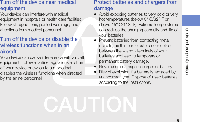 5safety and usage informationTurn off the device near medical equipmentYour device can interfere with medical equipment in hospitals or health care facilities. Follow all regulations, posted warnings, and directions from medical personnel.Turn off the device or disable the wireless functions when in an aircraftYour device can cause interference with aircraft equipment. Follow all airline regulations and turn off your device or switch to a mode that disables the wireless functions when directed by the airline personnel.Protect batteries and chargers from damage• Avoid exposing batteries to very cold or very hot temperatures (below 0° C/32° F or above 45° C/113° F). Extreme temperatures can reduce the charging capacity and life of your batteries.• Prevent batteries from contacting metal objects, as this can create a connection between the + and - terminals of your batteries and lead to temporary or permanent battery damage.• Never use a damaged charger or battery.• Risk of explosion if a battery is replaced by an incorrect type. Dispose of used batteries according to the instructions.