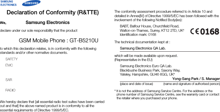 Declaration of Conformity (R&amp;TTE)We, Samsung Electronicsdeclare under our sole responsibility that the productGSM Mobile Phone : GT-B5210Uto which this declaration relates, is in conformity with the following standards and/or other normative documents.We hereby declare that [all essential radio test suites have been carried out and that] the above named product is in conformity to all the essential requirements of Directive 1999/5/EC.The conformity assessment procedure referred to in Article 10 and detailed in Annex[IV] of Directive 1999/5/EC has been followed with the involvement of the following Notiﬁed Body(ies):BABT, Balfour House, Churchﬁeld Road,Walton-on-Thames, Surrey, KT12 2TD, UK*Identiﬁcation mark: 0168The technical documentation kept at :Samsung Electronics QA Lab.which will be made available upon request.(Representative in the EU)Samsung Electronics Euro QA Lab.Blackbushe Business Park, Saxony Way,Yateley, Hampshire, GU46 6GG, UK*Yong-Sang Park / S. Manager(place and date of issue) (name and signature of authorised person)* It is not the address of Samsung Service Centre. For the address or the phone number of Samsung Service Centre, see the warranty card or contact the retailer where you purchased your phone.