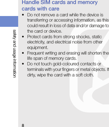 8safety and usage informationHandle SIM cards and memory cards with care• Do not remove a card while the device is transferring or accessing information, as this could result in loss of data and/or damage to the card or device.• Protect cards from strong shocks, static electricity, and electrical noise from other equipment.• Frequent writing and erasing will shorten the life span of memory cards.• Do not touch gold-coloured contacts or terminals with your fingers or metal objects. If dirty, wipe the card with a soft cloth. 