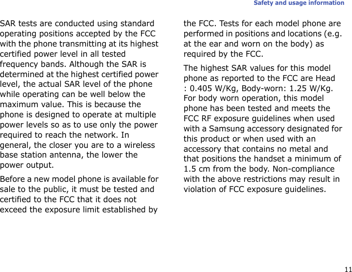 11Safety and usage informationSAR tests are conducted using standard operating positions accepted by the FCC with the phone transmitting at its highest certified power level in all tested frequency bands. Although the SAR is determined at the highest certified power level, the actual SAR level of the phone while operating can be well below the maximum value. This is because the phone is designed to operate at multiple power levels so as to use only the power required to reach the network. In general, the closer you are to a wireless base station antenna, the lower the power output.Before a new model phone is available for sale to the public, it must be tested and certified to the FCC that it does not exceed the exposure limit established by the FCC. Tests for each model phone are performed in positions and locations (e.g. at the ear and worn on the body) as required by the FCC.The highest SAR values for this model phone as reported to the FCC are Head: 0.405 W/Kg, Body-worn: 1.25 W/Kg.For body worn operation, this model phone has been tested and meets the FCC RF exposure guidelines when used with a Samsung accessory designated for this product or when used with an accessory that contains no metal and that positions the handset a minimum of 1.5 cm from the body. Non-compliance with the above restrictions may result in violation of FCC exposure guidelines.