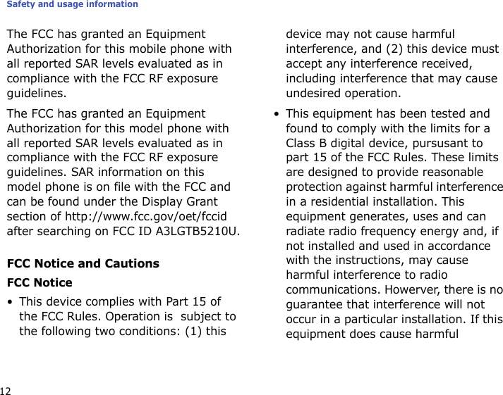 Safety and usage information12The FCC has granted an Equipment Authorization for this mobile phone with all reported SAR levels evaluated as in compliance with the FCC RF exposure guidelines.The FCC has granted an Equipment Authorization for this model phone with all reported SAR levels evaluated as in compliance with the FCC RF exposure guidelines. SAR information on this model phone is on file with the FCC and can be found under the Display Grant section of http://www.fcc.gov/oet/fccid after searching on FCC ID A3LGTB5210U.FCC Notice and CautionsFCC Notice• This device complies with Part 15 of the FCC Rules. Operation is  subject to the following two conditions: (1) this device may not cause harmful interference, and (2) this device must accept any interference received, including interference that may cause undesired operation.• This equipment has been tested and found to comply with the limits for a Class B digital device, pursusant to part 15 of the FCC Rules. These limits are designed to provide reasonable protection against harmful interference in a residential installation. This equipment generates, uses and can radiate radio frequency energy and, if not installed and used in accordance with the instructions, may cause harmful interference to radio communications. Howerver, there is no guarantee that interference will not occur in a particular installation. If this equipment does cause harmful 