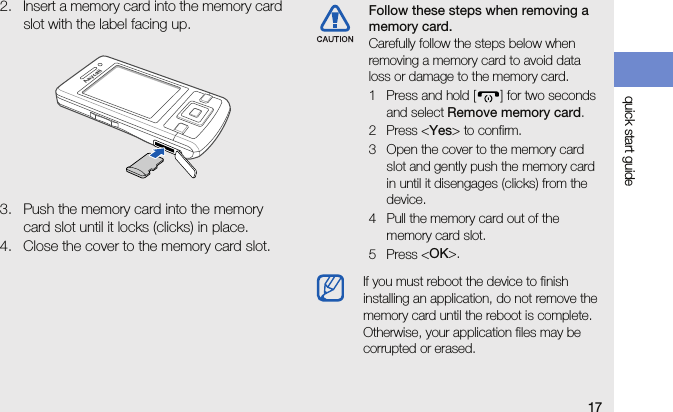 17quick start guide2. Insert a memory card into the memory card slot with the label facing up.3. Push the memory card into the memory card slot until it locks (clicks) in place.4. Close the cover to the memory card slot.Follow these steps when removing a memory card.Carefully follow the steps below when removing a memory card to avoid data loss or damage to the memory card.1 Press and hold [ ] for two seconds and select Remove memory card.2 Press &lt;Yes&gt; to confirm.3 Open the cover to the memory card slot and gently push the memory card in until it disengages (clicks) from the device.4 Pull the memory card out of the memory card slot.5 Press &lt;OK&gt;.If you must reboot the device to finish installing an application, do not remove the memory card until the reboot is complete. Otherwise, your application files may be corrupted or erased.