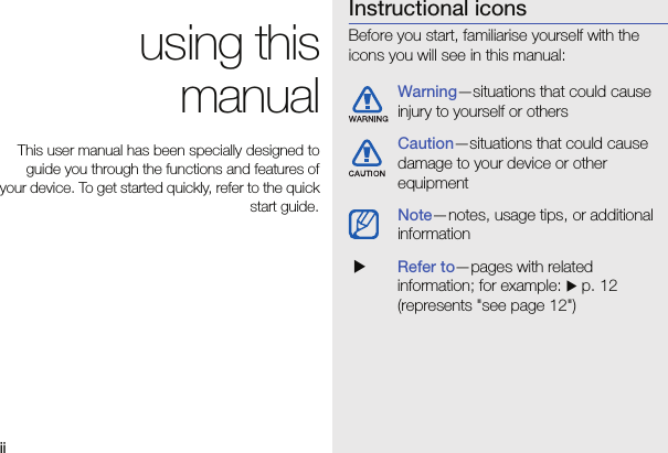 ii using thismanualThis user manual has been specially designed toguide you through the functions and features ofyour device. To get started quickly, refer to the quickstart guide.Instructional iconsBefore you start, familiarise yourself with the icons you will see in this manual: Warning—situations that could cause injury to yourself or othersCaution—situations that could cause damage to your device or other equipmentNote—notes, usage tips, or additional information XRefer to—pages with related information; for example: X p. 12 (represents &quot;see page 12&quot;)