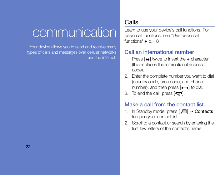 22communicationYour device allows you to send and receive manytypes of calls and messages over cellular networksand the internet.CallsLearn to use your device&apos;s call functions. For basic call functions, see &quot;Use basic call functions&quot; X p. 18Call an international number1. Press [ ] twice to insert the + character (this replaces the international access code).2. Enter the complete number you want to dial (country code, area code, and phone number), and then press [ ] to dial.3. To end the call, press [ ].Make a call from the contact list1. In Standby mode, press [ ] → Contacts to open your contact list.2. Scroll to a contact or search by entering the first few letters of the contact&apos;s name. 