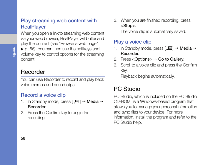 56mediaPlay streaming web content with RealPlayerWhen you open a link to streaming web content via your web browser, RealPlayer will buffer and play the content (see &quot;Browse a web page&quot; X p. 66). You can then use the softkeys and volume key to control options for the streaming content.RecorderYou can use Recorder to record and play back voice memos and sound clips.Record a voice clip1. In Standby mode, press [ ] → Media → Recorder.2. Press the Confirm key to begin the recording.3. When you are finished recording, press &lt;Stop&gt;.The voice clip is automatically saved.Play a voice clip1. In Standby mode, press [ ] → Media → Recorder.2. Press &lt;Options&gt; → Go to Gallery.3. Scroll to a voice clip and press the Confirm key.Playback begins automatically.PC StudioPC Studio, which is included on the PC Studio CD-ROM, is a Windows-based program that allows you to manage your personal information and sync files to your device. For more information, install the program and refer to the PC Studio help.