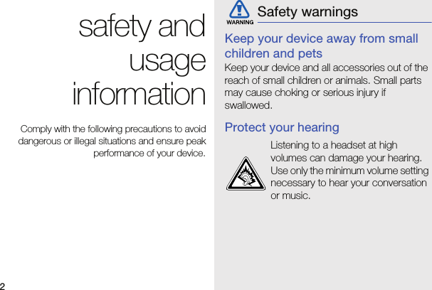 2safety andusageinformationComply with the following precautions to avoiddangerous or illegal situations and ensure peakperformance of your device.Keep your device away from small children and petsKeep your device and all accessories out of the reach of small children or animals. Small parts may cause choking or serious injury if swallowed.Protect your hearingSafety warningsListening to a headset at high volumes can damage your hearing. Use only the minimum volume setting necessary to hear your conversation or music.