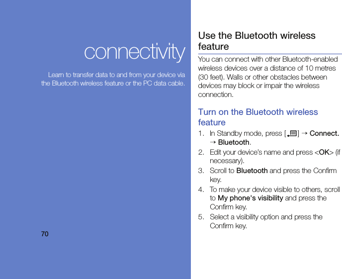 70connectivityLearn to transfer data to and from your device viathe Bluetooth wireless feature or the PC data cable.Use the Bluetooth wireless featureYou can connect with other Bluetooth-enabled wireless devices over a distance of 10 metres (30 feet). Walls or other obstacles between devices may block or impair the wireless connection.Turn on the Bluetooth wireless feature1. In Standby mode, press [ ] → Connect. → Bluetooth.2. Edit your device’s name and press &lt;OK&gt; (if necessary).3. Scroll to Bluetooth and press the Confirm key.4. To make your device visible to others, scroll to My phone&apos;s visibility and press the Confirm key.5. Select a visibility option and press the Confirm key.