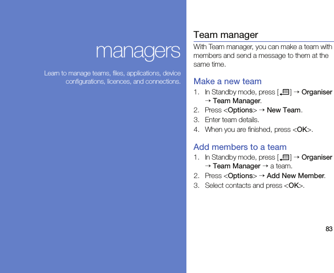 83managersLearn to manage teams, files, applications, deviceconfigurations, licences, and connections.Team managerWith Team manager, you can make a team with members and send a message to them at the same time.Make a new team1. In Standby mode, press [ ] → Organiser → Team Manager.2. Press &lt;Options&gt; → New Team.3. Enter team details.4. When you are finished, press &lt;OK&gt;.Add members to a team1. In Standby mode, press [ ] → Organiser → Team Manager → a team.2. Press &lt;Options&gt; → Add New Member.3. Select contacts and press &lt;OK&gt;.