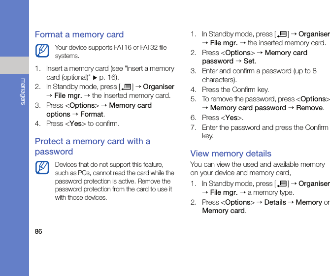 86managersFormat a memory card1. Insert a memory card (see &quot;Insert a memory card (optional)&quot; X p. 16).2. In Standby mode, press [ ] → Organiser → File mgr. → the inserted memory card.3. Press &lt;Options&gt; → Memory card options → Format.4. Press &lt;Yes&gt; to confirm.Protect a memory card with a password1. In Standby mode, press [ ] → Organiser → File mgr. → the inserted memory card.2. Press &lt;Options&gt; → Memory card password → Set.3. Enter and confirm a password (up to 8 characters).4. Press the Confirm key.5. To remove the password, press &lt;Options&gt; → Memory card password → Remove.6. Press &lt;Yes&gt;.7. Enter the password and press the Confirm key.View memory detailsYou can view the used and available memory on your device and memory card,1. In Standby mode, press [ ] → Organiser → File mgr. → a memory type.2. Press &lt;Options&gt; → Details → Memory or Memory card.Your device supports FAT16 or FAT32 file systems.Devices that do not support this feature, such as PCs, cannot read the card while the password protection is active. Remove the password protection from the card to use it with those devices.
