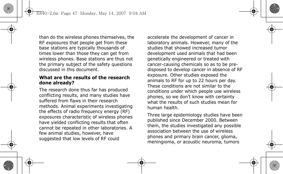  than do the wireless phones themselves, the RF exposures that people get from these base stations are typically thousands of times lower than those they can get from wireless phones. Base stations are thus not the primary subject of the safety questions discussed in this document.What are the results of the research done already?The research done thus far has produced conflicting results, and many studies have suffered from flaws in their research methods. Animal experiments investigating the effects of radio frequency energy (RF) exposures characteristic of wireless phones have yielded conflicting results that often cannot be repeated in other laboratories. A few animal studies, however, have suggested that low levels of RF could accelerate the development of cancer in laboratory animals. However, many of the studies that showed increased tumor development used animals that had been genetically engineered or treated with cancer-causing chemicals so as to be pre-disposed to develop cancer in absence of RF exposure. Other studies exposed the animals to RF for up to 22 hours per day. These conditions are not similar to the conditions under which people use wireless phones, so we don&apos;t know with certainty what the results of such studies mean for human health.Three large epidemiology studies have been published since December 2000. Between them, the studies investigated any possible association between the use of wireless phones and primary brain cancer, glioma, meningioma, or acoustic neuroma, tumors E840-2.fm  Page 47  Monday, May 14, 2007  9:04 AM