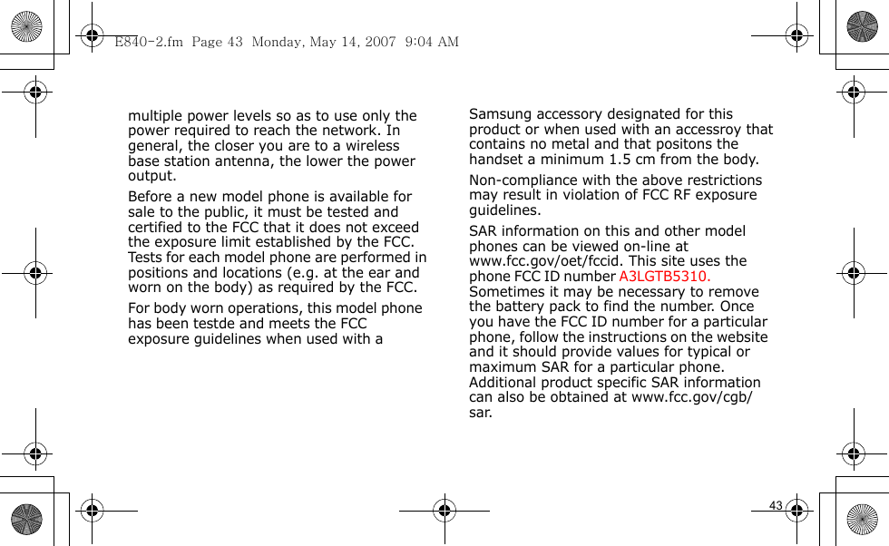E840-2.fm  Page 43  Monday, May 14, 2007  9:04 AM                                                  Samsung accessory designated for this product or when used with an accessroy that contains no metal and that positons the handset a minimum 1.5 cm from the body.Non-compliance with the above restrictions may result in violation of FCC RF exposure guidelines.SAR information on this and other model phones can be viewed on-line at www.fcc.gov/oet/fccid. This site uses the phone FCC ID number A3LGTB5310.               Sometimes it may be necessary to remove the battery pack to find the number. Once you have the FCC ID number for a particular phone, follow the instructions on the website and it should provide values for typical or maximum SAR for a particular phone. Additional product specific SAR information can also be obtained at www.fcc.gov/cgb/sar.            43                                     multiple power levels so as to use only the power required to reach the network. In general, the closer you are to a wireless base station antenna, the lower the power output.Before a new model phone is available for sale to the public, it must be tested and certified to the FCC that it does not exceed the exposure limit established by the FCC. Tests for each model phone are performed in positions and locations (e.g. at the ear and worn on the body) as required by the FCC. For body worn operations, this model phone has been testde and meets the FCC exposure guidelines when used with a             