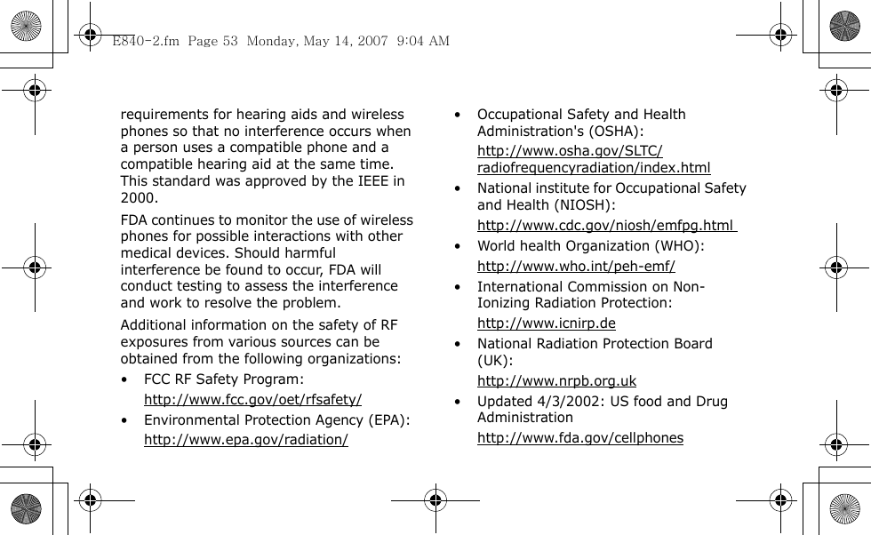  requirements for hearing aids and wireless phones so that no interference occurs when a person uses a compatible phone and a compatible hearing aid at the same time. This standard was approved by the IEEE in 2000.FDA continues to monitor the use of wireless phones for possible interactions with other medical devices. Should harmful interference be found to occur, FDA will conduct testing to assess the interference and work to resolve the problem.Additional information on the safety of RF exposures from various sources can be obtained from the following organizations:• FCC RF Safety Program:http://www.fcc.gov/oet/rfsafety/• Environmental Protection Agency (EPA):http://www.epa.gov/radiation/• Occupational Safety and Health Administration&apos;s (OSHA): http://www.osha.gov/SLTC/radiofrequencyradiation/index.html• National institute for Occupational Safety and Health (NIOSH):http://www.cdc.gov/niosh/emfpg.html • World health Organization (WHO):http://www.who.int/peh-emf/• International Commission on Non-Ionizing Radiation Protection:http://www.icnirp.de• National Radiation Protection Board (UK):http://www.nrpb.org.uk• Updated 4/3/2002: US food and Drug Administrationhttp://www.fda.gov/cellphonesE840-2.fm  Page 53  Monday, May 14, 2007  9:04 AM