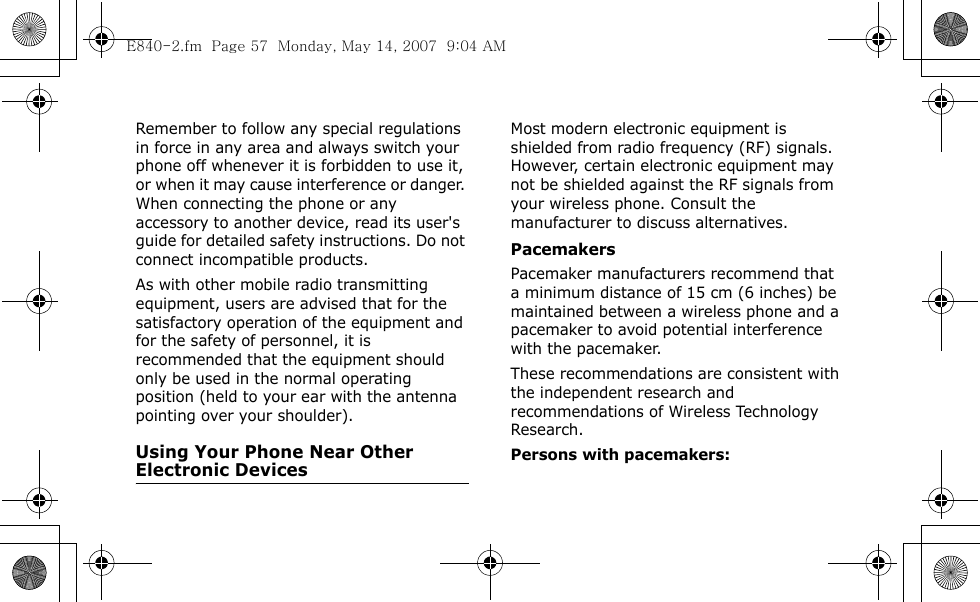  Remember to follow any special regulations in force in any area and always switch your phone off whenever it is forbidden to use it, or when it may cause interference or danger. When connecting the phone or any accessory to another device, read its user&apos;s guide for detailed safety instructions. Do not connect incompatible products.As with other mobile radio transmitting equipment, users are advised that for the satisfactory operation of the equipment and for the safety of personnel, it is recommended that the equipment should only be used in the normal operating position (held to your ear with the antenna pointing over your shoulder).Using Your Phone Near Other Electronic DevicesMost modern electronic equipment is shielded from radio frequency (RF) signals. However, certain electronic equipment may not be shielded against the RF signals from your wireless phone. Consult the manufacturer to discuss alternatives.PacemakersPacemaker manufacturers recommend that a minimum distance of 15 cm (6 inches) be maintained between a wireless phone and a pacemaker to avoid potential interference with the pacemaker.These recommendations are consistent with the independent research and recommendations of Wireless Technology Research.Persons with pacemakers:E840-2.fm  Page 57  Monday, May 14, 2007  9:04 AM