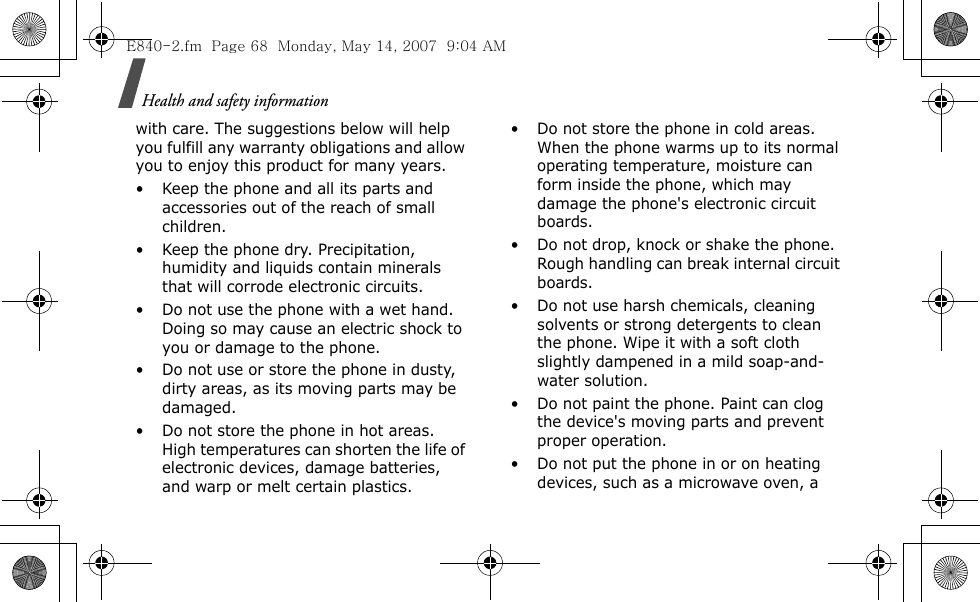 Health and safety information with care. The suggestions below will help you fulfill any warranty obligations and allow you to enjoy this product for many years.• Keep the phone and all its parts and accessories out of the reach of small children.• Keep the phone dry. Precipitation, humidity and liquids contain minerals that will corrode electronic circuits.• Do not use the phone with a wet hand. Doing so may cause an electric shock to you or damage to the phone.• Do not use or store the phone in dusty, dirty areas, as its moving parts may be damaged.• Do not store the phone in hot areas. High temperatures can shorten the life of electronic devices, damage batteries, and warp or melt certain plastics.• Do not store the phone in cold areas. When the phone warms up to its normal operating temperature, moisture can form inside the phone, which may damage the phone&apos;s electronic circuit boards.• Do not drop, knock or shake the phone. Rough handling can break internal circuit boards.• Do not use harsh chemicals, cleaning solvents or strong detergents to clean the phone. Wipe it with a soft cloth slightly dampened in a mild soap-and-water solution.• Do not paint the phone. Paint can clog the device&apos;s moving parts and prevent proper operation.• Do not put the phone in or on heating devices, such as a microwave oven, a E840-2.fm  Page 68  Monday, May 14, 2007  9:04 AM