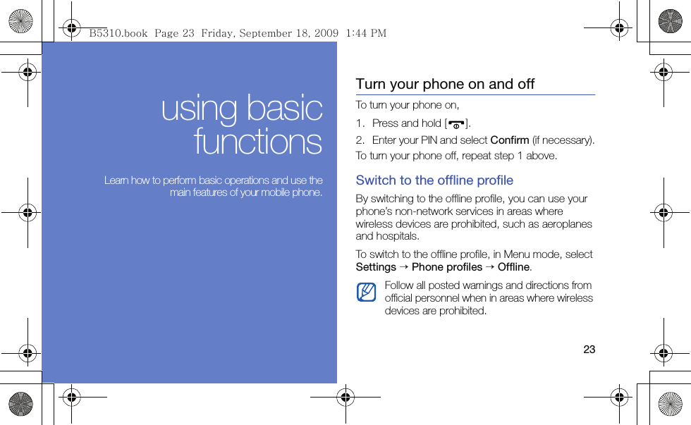 23using basicfunctions Learn how to perform basic operations and use themain features of your mobile phone.Turn your phone on and offTo turn your phone on,1. Press and hold [ ].2. Enter your PIN and select Confirm (if necessary).To turn your phone off, repeat step 1 above.Switch to the offline profileBy switching to the offline profile, you can use your phone’s non-network services in areas where wireless devices are prohibited, such as aeroplanes and hospitals.To switch to the offline profile, in Menu mode, select Settings → Phone profiles → Offline.Follow all posted warnings and directions from official personnel when in areas where wireless devices are prohibited.B5310.book  Page 23  Friday, September 18, 2009  1:44 PM