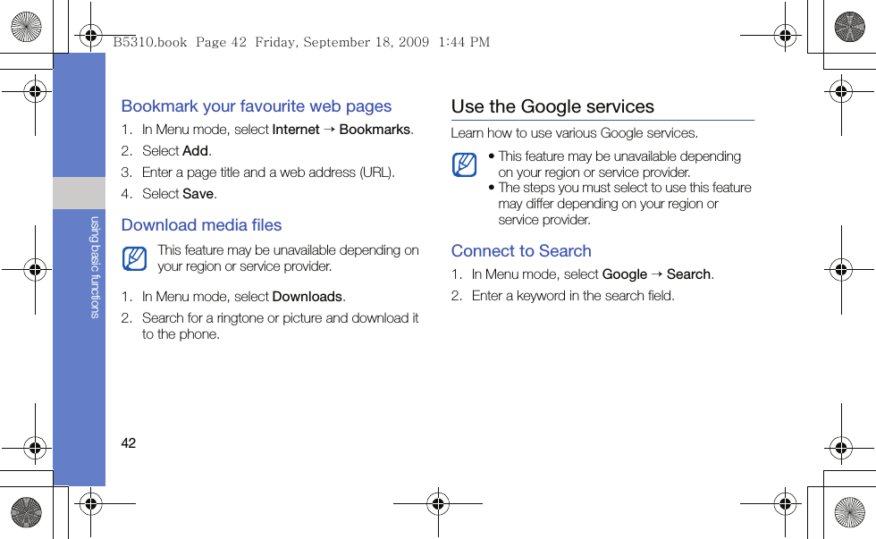 42using basic functionsBookmark your favourite web pages1. In Menu mode, select Internet → Bookmarks.2. Select Add.3. Enter a page title and a web address (URL).4. Select Save.Download media files1. In Menu mode, select Downloads.2. Search for a ringtone or picture and download it to the phone.Use the Google servicesLearn how to use various Google services.Connect to Search1. In Menu mode, select Google → Search.2. Enter a keyword in the search field.This feature may be unavailable depending on your region or service provider.• This feature may be unavailable depending on your region or service provider.• The steps you must select to use this feature may differ depending on your region or service provider.B5310.book  Page 42  Friday, September 18, 2009  1:44 PM