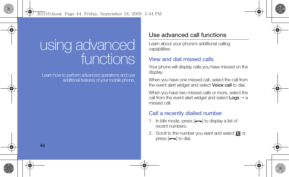 44using advancedfunctions Learn how to perform advanced operations and useadditional features of your mobile phone.Use advanced call functionsLearn about your phone’s additional calling capabilities. View and dial missed callsYour phone will display calls you have missed on the display.When you have one missed call, select the call from the event alert widget and select Voice call to dial.When you have two missed calls or more, select the call from the event alert widget and select Logs → a missed call.Call a recently dialled number1. In Idle mode, press [ ] to display a list of recent numbers.2. Scroll to the number you want and select   or press [ ] to dial.B5310.book  Page 44  Friday, September 18, 2009  1:44 PM