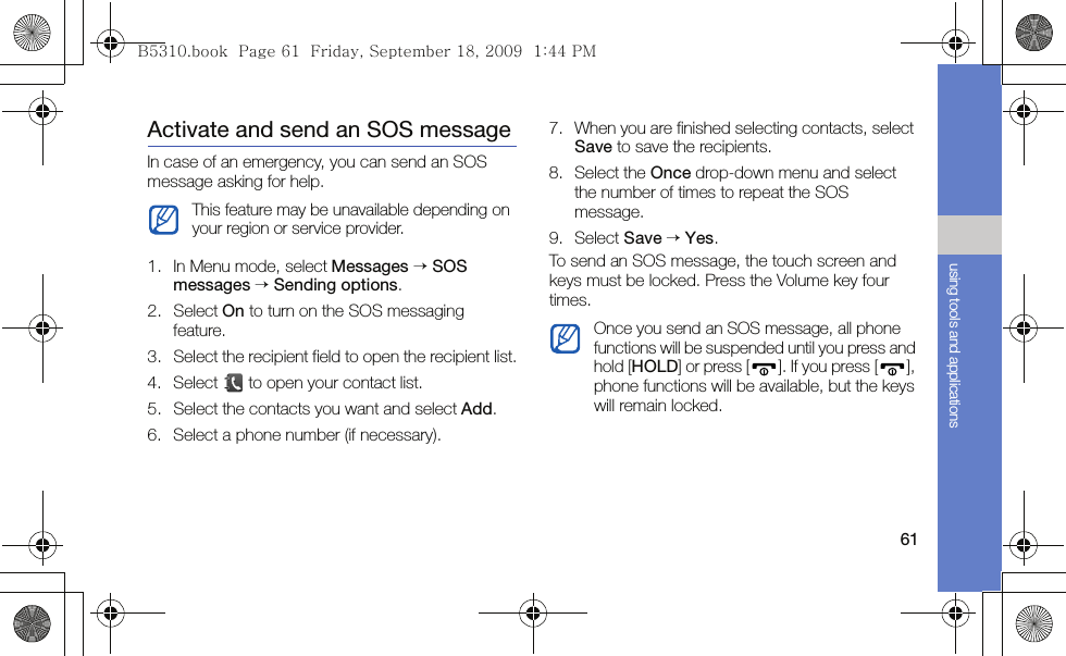 61using tools and applicationsActivate and send an SOS messageIn case of an emergency, you can send an SOS message asking for help.1. In Menu mode, select Messages → SOS messages → Sending options.2. Select On to turn on the SOS messaging feature.3. Select the recipient field to open the recipient list.4. Select   to open your contact list.5. Select the contacts you want and select Add.6. Select a phone number (if necessary).7. When you are finished selecting contacts, select Save to save the recipients.8. Select the Once drop-down menu and select the number of times to repeat the SOS message.9. Select Save → Yes.To send an SOS message, the touch screen and keys must be locked. Press the Volume key four times.This feature may be unavailable depending on your region or service provider.Once you send an SOS message, all phone functions will be suspended until you press and hold [HOLD] or press [ ]. If you press [ ], phone functions will be available, but the keys will remain locked.B5310.book  Page 61  Friday, September 18, 2009  1:44 PM