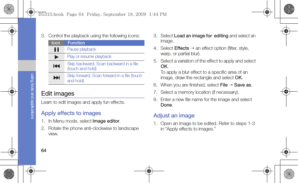 64using tools and applications3. Control the playback using the following icons:Edit imagesLearn to edit images and apply fun effects.Apply effects to images1. In Menu mode, select Image editor.2. Rotate the phone anti-clockwise to landscape view.3. Select Load an image for  editing and select an image.4. Select Effects → an effect option (filter, style, warp, or partial blur).5. Select a variation of the effect to apply and select OK.To apply a blur effect to a specific area of an image, draw the rectangle and select OK.6. When you are finished, select File → Save as.7. Select a memory location (if necessary).8. Enter a new file name for the image and select Done.Adjust an image1. Open an image to be edited. Refer to steps 1-3 in “Apply effects to images.”Icon FunctionPause playbackPlay or resume playbackSkip backward; Scan backward in a file (touch and hold)Skip forward; Scan forward in a file (touch and hold)B5310.book  Page 64  Friday, September 18, 2009  1:44 PM