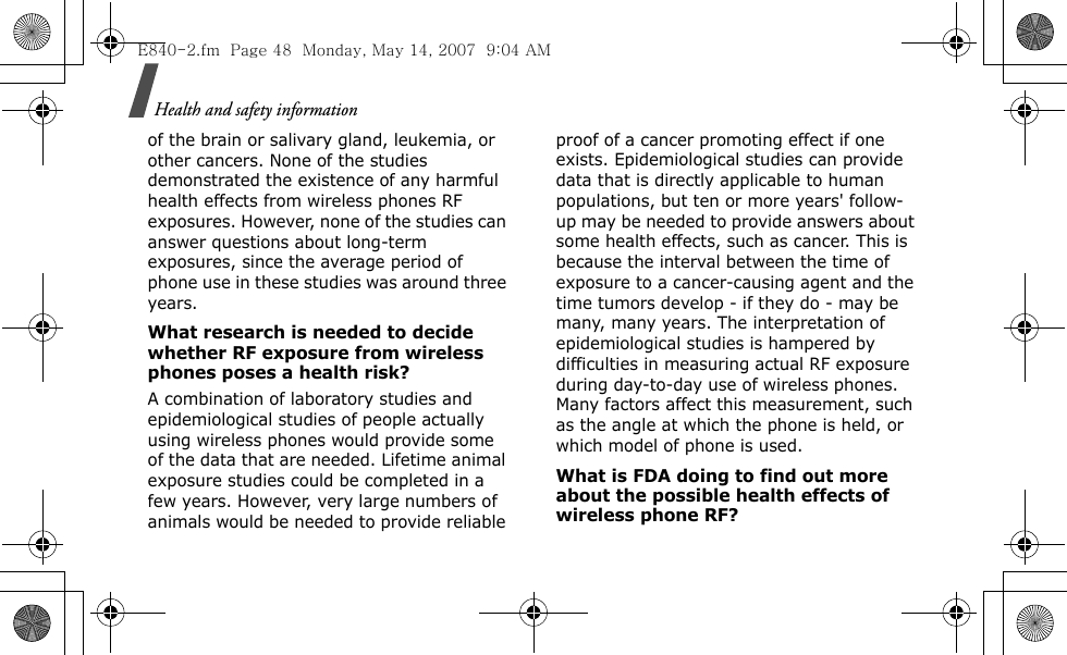 Health and safety information of the brain or salivary gland, leukemia, or other cancers. None of the studies demonstrated the existence of any harmful health effects from wireless phones RF exposures. However, none of the studies can answer questions about long-term exposures, since the average period of phone use in these studies was around three years.What research is needed to decide whether RF exposure from wireless phones poses a health risk?A combination of laboratory studies and epidemiological studies of people actually using wireless phones would provide some of the data that are needed. Lifetime animal exposure studies could be completed in a few years. However, very large numbers of animals would be needed to provide reliable proof of a cancer promoting effect if one exists. Epidemiological studies can provide data that is directly applicable to human populations, but ten or more years&apos; follow-up may be needed to provide answers about some health effects, such as cancer. This is because the interval between the time of exposure to a cancer-causing agent and the time tumors develop - if they do - may be many, many years. The interpretation of epidemiological studies is hampered by difficulties in measuring actual RF exposure during day-to-day use of wireless phones. Many factors affect this measurement, such as the angle at which the phone is held, or which model of phone is used.What is FDA doing to find out more about the possible health effects of wireless phone RF?E840-2.fm  Page 48  Monday, May 14, 2007  9:04 AM