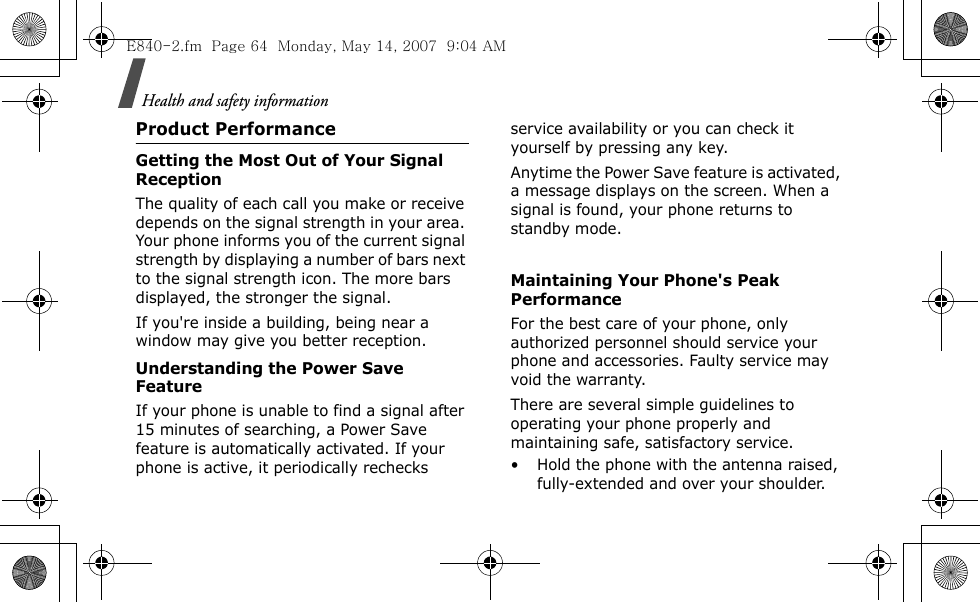 Health and safety informationProduct PerformanceGetting the Most Out of Your Signal ReceptionThe quality of each call you make or receive depends on the signal strength in your area. Your phone informs you of the current signal strength by displaying a number of bars next to the signal strength icon. The more bars displayed, the stronger the signal.If you&apos;re inside a building, being near a window may give you better reception.Understanding the Power Save FeatureIf your phone is unable to find a signal after 15 minutes of searching, a Power Save feature is automatically activated. If your phone is active, it periodically rechecks service availability or you can check it yourself by pressing any key.Anytime the Power Save feature is activated, a message displays on the screen. When a signal is found, your phone returns to standby mode. Maintaining Your Phone&apos;s Peak PerformanceFor the best care of your phone, only authorized personnel should service your phone and accessories. Faulty service may void the warranty.There are several simple guidelines to operating your phone properly and maintaining safe, satisfactory service.• Hold the phone with the antenna raised, fully-extended and over your shoulder.E840-2.fm  Page 64  Monday, May 14, 2007  9:04 AM