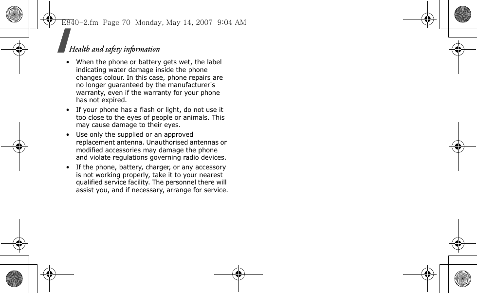 Health and safety information • When the phone or battery gets wet, the label indicating water damage inside the phone changes colour. In this case, phone repairs are no longer guaranteed by the manufacturer&apos;s warranty, even if the warranty for your phone has not expired.• If your phone has a flash or light, do not use it too close to the eyes of people or animals. This may cause damage to their eyes.• Use only the supplied or an approved replacement antenna. Unauthorised antennas or modified accessories may damage the phone and violate regulations governing radio devices.• If the phone, battery, charger, or any accessory is not working properly, take it to your nearest qualified service facility. The personnel there will assist you, and if necessary, arrange for service.E840-2.fm  Page 70  Monday, May 14, 2007  9:04 AM
