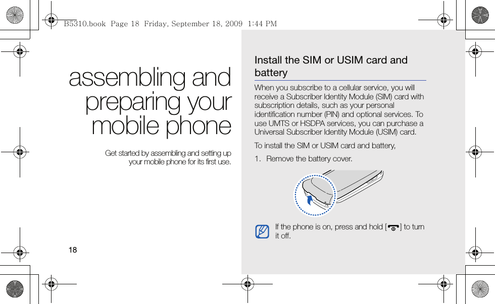 18assembling andpreparing yourmobile phone Get started by assembling and setting up your mobile phone for its first use.Install the SIM or USIM card and batteryWhen you subscribe to a cellular service, you will receive a Subscriber Identity Module (SIM) card with subscription details, such as your personal identification number (PIN) and optional services. To use UMTS or HSDPA services, you can purchase a Universal Subscriber Identity Module (USIM) card.To install the SIM or USIM card and battery,1. Remove the battery cover.If the phone is on, press and hold [ ] to turn it off.B5310.book  Page 18  Friday, September 18, 2009  1:44 PM