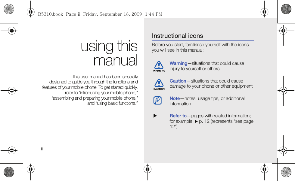 ii using thismanualThis user manual has been specially designed to guide you through the functions andfeatures of your mobile phone. To get started quickly,refer to “introducing your mobile phone,”“assembling and preparing your mobile phone,”and “using basic functions.”Instructional iconsBefore you start, familiarise yourself with the icons you will see in this manual: Warning—situations that could cause injury to yourself or othersCaution—situations that could cause damage to your phone or other equipmentNote—notes, usage tips, or additional information  XRefer to—pages with related information; for example: X p. 12 (represents “see page 12”)B5310.book  Page ii  Friday, September 18, 2009  1:44 PM