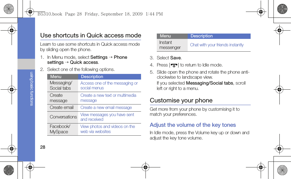 28using basic functionsUse shortcuts in Quick access modeLearn to use some shortcuts in Quick access mode by sliding open the phone.1. In Menu mode, select Settings → Phone settings → Quick access.2. Select one of the following options.3. Select Save.4. Press [ ] to return to Idle mode.5. Slide open the phone and rotate the phone anti-clockwise to landscape view.If you selected Messaging/Social tabs, scroll left or right to a menu.Customise your phoneGet more from your phone by customising it to match your preferences.Adjust the volume of the key tonesIn Idle mode, press the Volume key up or down and adjust the key tone volume.Menu DescriptionMessaging/Social tabsAccess one of the messaging or social menusCreate messageCreate a new text or multimedia messageCreate emailCreate a new email messageConversations View messages you have sent and receivedFacebook/MySpaceView photos and videos on the web via websitesInstant messengerChat with your friends instantlyMenu DescriptionB5310.book  Page 28  Friday, September 18, 2009  1:44 PM