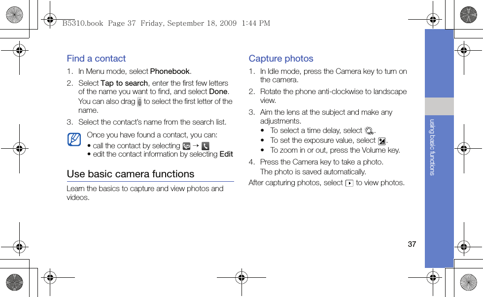 37using basic functionsFind a contact1. In Menu mode, select Phonebook.2. Select Tap to search, enter the first few letters of the name you want to find, and select Done. You can also drag   to select the first letter of the name.3. Select the contact’s name from the search list.Use basic camera functionsLearn the basics to capture and view photos and videos.Capture photos1. In Idle mode, press the Camera key to turn on the camera.2. Rotate the phone anti-clockwise to landscape view.3. Aim the lens at the subject and make any adjustments.• To select a time delay, select  .• To set the exposure value, select  .• To zoom in or out, press the Volume key.4. Press the Camera key to take a photo. The photo is saved automatically.After capturing photos, select   to view photos.Once you have found a contact, you can:• call the contact by selecting   → • edit the contact information by selecting EditB5310.book  Page 37  Friday, September 18, 2009  1:44 PM