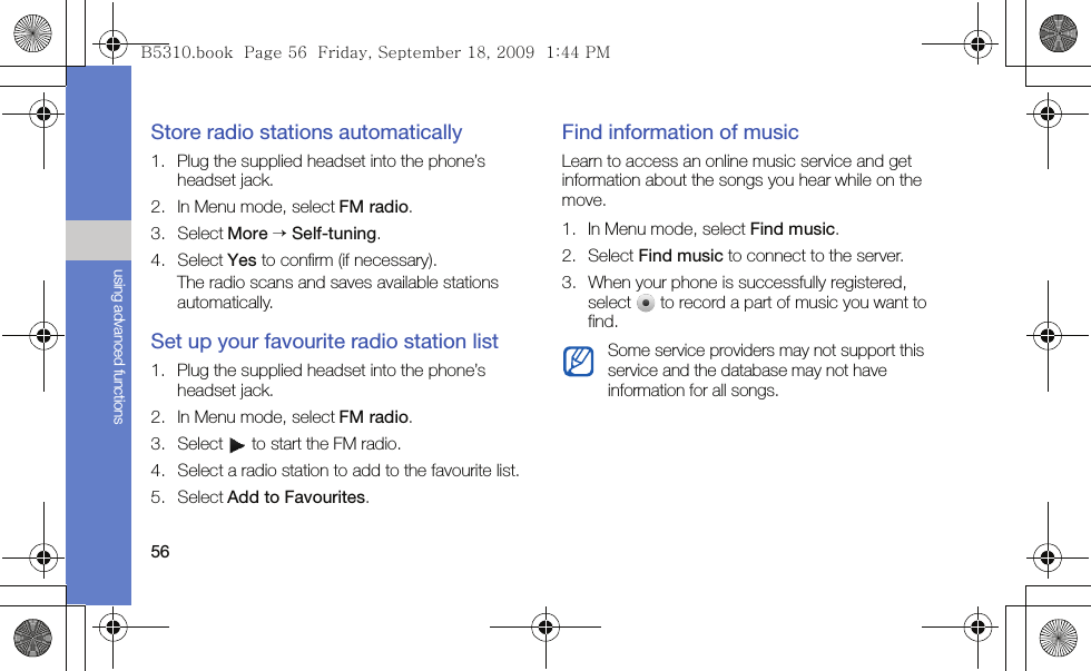 56using advanced functionsStore radio stations automatically1. Plug the supplied headset into the phone’s headset jack.2. In Menu mode, select FM radio.3. Select More → Self-tuning.4. Select Yes to confirm (if necessary).The radio scans and saves available stations automatically.Set up your favourite radio station list1. Plug the supplied headset into the phone’s headset jack.2. In Menu mode, select FM radio.3. Select   to start the FM radio.4. Select a radio station to add to the favourite list.5. Select Add to Favourites.Find information of musicLearn to access an online music service and get information about the songs you hear while on the move.1. In Menu mode, select Find music.2. Select Find music to connect to the server.3. When your phone is successfully registered, select   to record a part of music you want to find.Some service providers may not support this service and the database may not have information for all songs.B5310.book  Page 56  Friday, September 18, 2009  1:44 PM