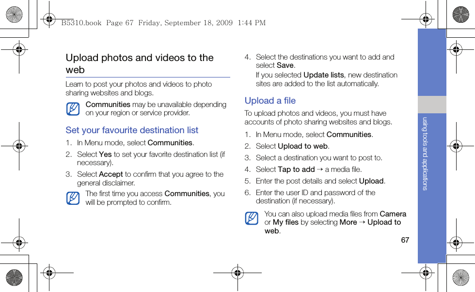 67using tools and applicationsUpload photos and videos to the webLearn to post your photos and videos to photo sharing websites and blogs.Set your favourite destination list1. In Menu mode, select Communities.2. Select Yes to set your favorite destination list (if necessary).3. Select Accept to confirm that you agree to the general disclaimer.4. Select the destinations you want to add and select Save.If you selected Update lists, new destination sites are added to the list automatically.Upload a fileTo upload photos and videos, you must have accounts of photo sharing websites and blogs.1. In Menu mode, select Communities.2. Select Upload to web.3. Select a destination you want to post to.4. Select Tap to add → a media file.5. Enter the post details and select Upload.6. Enter the user ID and password of the destination (if necessary).Communities may be unavailable depending on your region or service provider.The first time you access Communities, you will be prompted to confirm.You can also upload media files from Camera or My files by selecting More → Upload to web.B5310.book  Page 67  Friday, September 18, 2009  1:44 PM