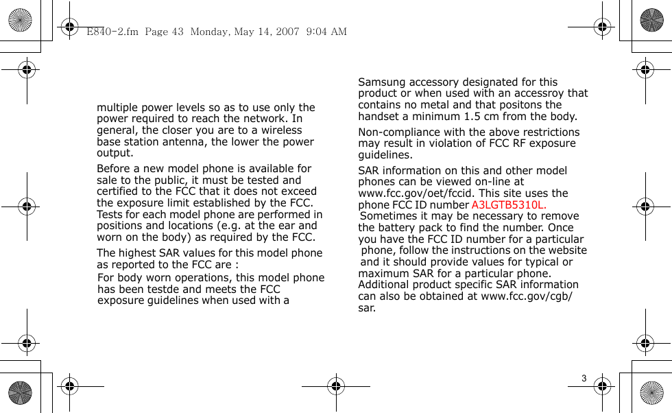 E840-2.fm  Page 43  Monday, May 14, 2007  9:04 AM                                   For body worn operations, this model phone has been testde and meets the FCC exposure guidelines when used with a         Samsung accessory designated for this  product or when used with an accessroy that  contains no metal and that positons the  handset a minimum 1.5 cm from the body. Non-compliance with the above restrictions  may result in violation of FCC RF exposure  guidelines. SAR information on this and other model  phones can be viewed on-line at  www.fcc.gov/oet/fccid. This site uses the  phone FCC ID number A3LGTB5310L.                 Sometimes it may be necessary to remove  the battery pack to find the number. Once  you have the FCC ID number for a particular   phone, follow the instructions on the website   and it should provide values for typical or  maximum SAR for a particular phone.  Additional product specific SAR information  can also be obtained at www.fcc.gov/cgb/ sar.            3                              multiple power levels so as to use only the power required to reach the network. In general, the closer you are to a wireless base station antenna, the lower the power output.Before a new model phone is available for sale to the public, it must be tested and certified to the FCC that it does not exceed the exposure limit established by the FCC. Tests for each model phone are performed in positions and locations (e.g. at the ear and worn on the body) as required by the FCC. The highest SAR values for this model phone as reported to the FCC are :      
