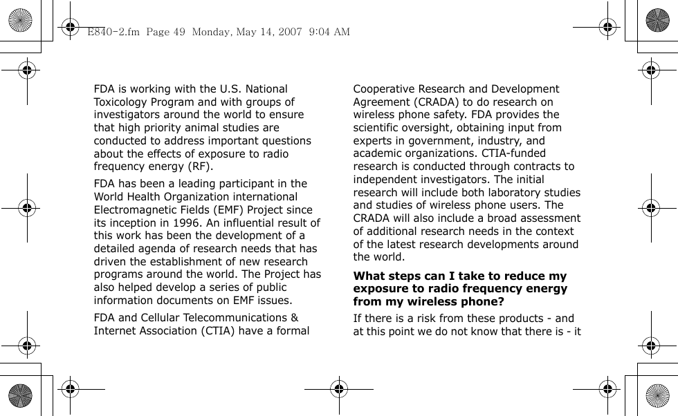  FDA is working with the U.S. National Toxicology Program and with groups of investigators around the world to ensure that high priority animal studies are conducted to address important questions about the effects of exposure to radio frequency energy (RF).FDA has been a leading participant in the World Health Organization international Electromagnetic Fields (EMF) Project since its inception in 1996. An influential result of this work has been the development of a detailed agenda of research needs that has driven the establishment of new research programs around the world. The Project has also helped develop a series of public information documents on EMF issues.FDA and Cellular Telecommunications &amp; Internet Association (CTIA) have a formal Cooperative Research and Development Agreement (CRADA) to do research on wireless phone safety. FDA provides the scientific oversight, obtaining input from experts in government, industry, and academic organizations. CTIA-funded research is conducted through contracts to independent investigators. The initial research will include both laboratory studies and studies of wireless phone users. The CRADA will also include a broad assessment of additional research needs in the context of the latest research developments around the world.What steps can I take to reduce my exposure to radio frequency energy from my wireless phone?If there is a risk from these products - and at this point we do not know that there is - it E840-2.fm  Page 49  Monday, May 14, 2007  9:04 AM