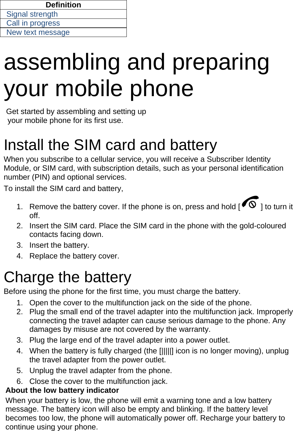 Definition Signal strength Call in progress New text message  assembling and preparing your mobile phone    Get started by assembling and setting up     your mobile phone for its first use.  Install the SIM card and battery When you subscribe to a cellular service, you will receive a Subscriber Identity Module, or SIM card, with subscription details, such as your personal identification number (PIN) and optional services. To install the SIM card and battery, 1.  Remove the battery cover. If the phone is on, press and hold [ ] to turn it off. 2.  Insert the SIM card. Place the SIM card in the phone with the gold-coloured contacts facing down. 3. Insert the battery. 4.  Replace the battery cover.  Charge the battery Before using the phone for the first time, you must charge the battery. 1.  Open the cover to the multifunction jack on the side of the phone. 2.  Plug the small end of the travel adapter into the multifunction jack. Improperly connecting the travel adapter can cause serious damage to the phone. Any damages by misuse are not covered by the warranty. 3.  Plug the large end of the travel adapter into a power outlet. 4.  When the battery is fully charged (the [|||||] icon is no longer moving), unplug the travel adapter from the power outlet. 5.  Unplug the travel adapter from the phone. 6.  Close the cover to the multifunction jack. About the low battery indicator When your battery is low, the phone will emit a warning tone and a low battery message. The battery icon will also be empty and blinking. If the battery level becomes too low, the phone will automatically power off. Recharge your battery to continue using your phone. 