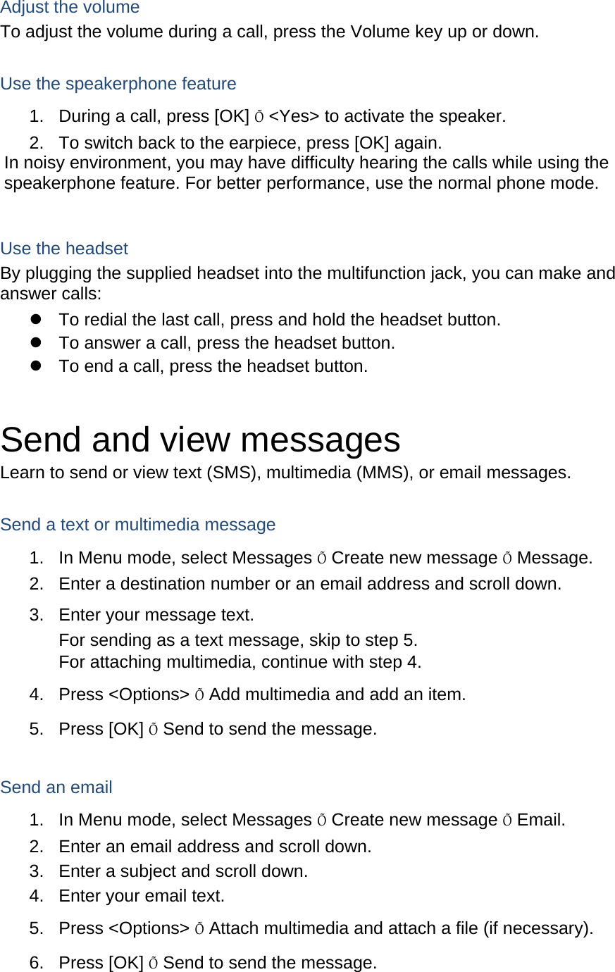 Adjust the volume To adjust the volume during a call, press the Volume key up or down.  Use the speakerphone feature 1.  During a call, press [OK] Õ &lt;Yes&gt; to activate the speaker. 2.  To switch back to the earpiece, press [OK] again. In noisy environment, you may have difficulty hearing the calls while using the speakerphone feature. For better performance, use the normal phone mode.  Use the headset By plugging the supplied headset into the multifunction jack, you can make and answer calls:   To redial the last call, press and hold the headset button.   To answer a call, press the headset button.   To end a call, press the headset button.  Send and view messages Learn to send or view text (SMS), multimedia (MMS), or email messages.  Send a text or multimedia message 1.  In Menu mode, select Messages Õ Create new message Õ Message. 2.  Enter a destination number or an email address and scroll down. 3.  Enter your message text.  For sending as a text message, skip to step 5. For attaching multimedia, continue with step 4. 4. Press &lt;Options&gt; Õ Add multimedia and add an item. 5. Press [OK] Õ Send to send the message.  Send an email 1.  In Menu mode, select Messages Õ Create new message Õ Email. 2.  Enter an email address and scroll down. 3.  Enter a subject and scroll down. 4.  Enter your email text. 5. Press &lt;Options&gt; Õ Attach multimedia and attach a file (if necessary). 6. Press [OK] Õ Send to send the message.  