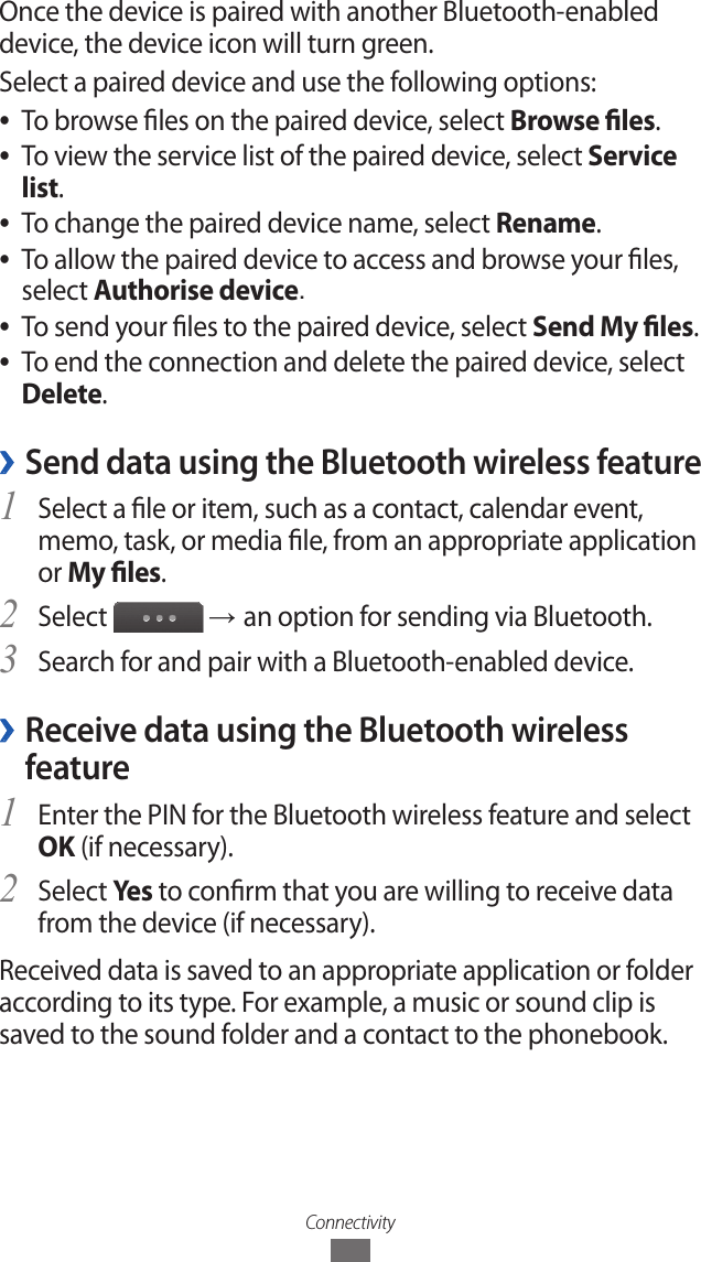 ConnectivityOnce the device is paired with another Bluetooth-enabled device, the device icon will turn green.Select a paired device and use the following options:To browse les on the paired device, select  ●Browse les.To view the service list of the paired device, select  ●Service list.To change the paired device name, select  ●Rename.To allow the paired device to access and browse your les,  ●select Authorise device.To send your les to the paired device, select  ●Send My les.To end the connection and delete the paired device, select  ●Delete. ›Send data using the Bluetooth wireless featureSelect a le or item, such as a contact, calendar event, 1 memo, task, or media le, from an appropriate application or My les.Select 2  → an option for sending via Bluetooth.Search for and pair with a Bluetooth-enabled device.3  ›Receive data using the Bluetooth wireless featureEnter the PIN for the Bluetooth wireless feature and select 1 OK (if necessary).Select 2 Yes  to conrm that you are willing to receive data from the device (if necessary).Received data is saved to an appropriate application or folder according to its type. For example, a music or sound clip is saved to the sound folder and a contact to the phonebook.