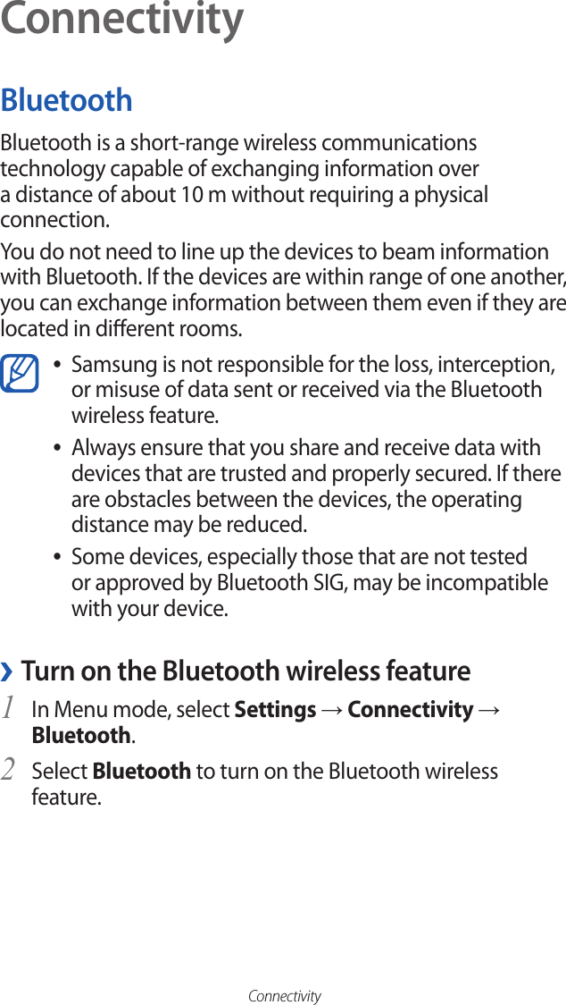ConnectivityConnectivityBluetoothBluetooth is a short-range wireless communications technology capable of exchanging information over a distance of about 10 m without requiring a physical connection.You do not need to line up the devices to beam information with Bluetooth. If the devices are within range of one another, you can exchange information between them even if they are located in dierent rooms.Samsung is not responsible for the loss, interception,  ●or misuse of data sent or received via the Bluetooth wireless feature. Always ensure that you share and receive data with  ●devices that are trusted and properly secured. If there are obstacles between the devices, the operating distance may be reduced.Some devices, especially those that are not tested  ●or approved by Bluetooth SIG, may be incompatible with your device. ›Turn on the Bluetooth wireless featureIn Menu mode, select 1 Settings → Connectivity → Bluetooth.Select 2 Bluetooth to turn on the Bluetooth wireless feature.
