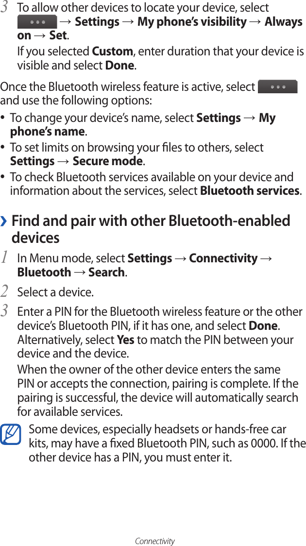 ConnectivityTo allow other devices to locate your device, select 3  → Settings → My phone’s visibility → Always on → Set.If you selected Custom, enter duration that your device is visible and select Done.Once the Bluetooth wireless feature is active, select   and use the following options:To change your device’s name, select  ●Settings → My phone’s name.To set limits on browsing your les to others, select ● Settings → Secure mode.To check Bluetooth services available on your device and  ●information about the services, select Bluetooth services. ›Find and pair with other Bluetooth-enabled devicesIn Menu mode, select 1 Settings → Connectivity → Bluetooth → Search.Select a device.2 Enter a PIN for the Bluetooth wireless feature or the other 3 device’s Bluetooth PIN, if it has one, and select Done. Alternatively, select Ye s to match the PIN between your device and the device.When the owner of the other device enters the same PIN or accepts the connection, pairing is complete. If the pairing is successful, the device will automatically search for available services.Some devices, especially headsets or hands-free car kits, may have a xed Bluetooth PIN, such as 0000. If the other device has a PIN, you must enter it.