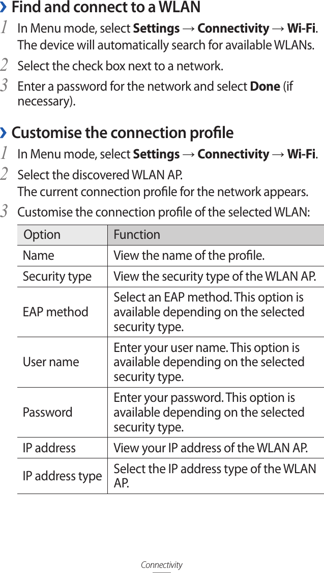 Connectivity ›Find and connect to a WLANIn Menu mode, select 1 Settings → Connectivity → Wi-Fi. The device will automatically search for available WLANs. Select the check box next to a network.2 Enter a password for the network and select 3 Done (if necessary).Customise the connection prole ›In Menu mode, select 1 Settings → Connectivity → Wi-Fi.Select the discovered WLAN AP. 2 The current connection prole for the network appears.Customise the connection prole of the selected WLAN:3 Option FunctionName View the name of the prole.Security type View the security type of the WLAN AP.EAP methodSelect an EAP method. This option is available depending on the selected security type.User nameEnter your user name. This option is available depending on the selected security type.PasswordEnter your password. This option is available depending on the selected security type.IP address View your IP address of the WLAN AP.IP address type Select the IP address type of the WLAN A P.