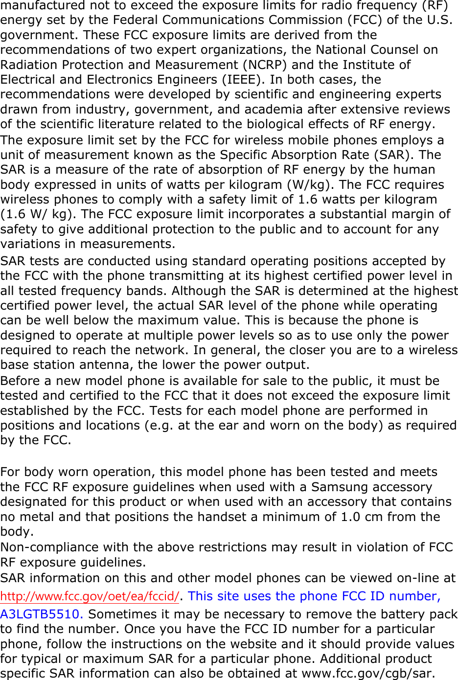 manufactured not to exceed the exposure limits for radio frequency (RF) energy set by the Federal Communications Commission (FCC) of the U.S. government. These FCC exposure limits are derived from the recommendations of two expert organizations, the National Counsel on Radiation Protection and Measurement (NCRP) and the Institute of Electrical and Electronics Engineers (IEEE). In both cases, the recommendations were developed by scientific and engineering experts drawn from industry, government, and academia after extensive reviews of the scientific literature related to the biological effects of RF energy.The exposure limit set by the FCC for wireless mobile phones employs a unit of measurement known as the Specific Absorption Rate (SAR). The SAR is a measure of the rate of absorption of RF energy by the human body expressed in units of watts per kilogram (W/kg). The FCC requires wireless phones to comply with a safety limit of 1.6 watts per kilogram (1.6 W/ kg). The FCC exposure limit incorporates a substantial margin of safety to give additional protection to the public and to account for any variations in measurements.SAR tests are conducted using standard operating positions accepted by the FCC with the phone transmitting at its highest certified power level in all tested frequency bands. Although the SAR is determined at the highest certified power level, the actual SAR level of the phone while operating can be well below the maximum value. This is because the phone is designed to operate at multiple power levels so as to use only the power required to reach the network. In general, the closer you are to a wireless base station antenna, the lower the power output. Before a new model phone is available for sale to the public, it must be tested and certified to the FCC that it does not exceed the exposure limit established by the FCC. Tests for each model phone are performed in positions and locations (e.g. at the ear and worn on the body) as required by the FCC.     For body worn operation, this model phone has been tested and meets the FCC RF exposure guidelines when used with a Samsung accessory designated for this product or when used with an accessory that contains no metal and that positions the handset a minimum of 1.0 cm from the body.Non-compliance with the above restrictions may result in violation of FCC RF exposure guidelines. SAR information on this and other model phones can be viewed on-line at http://www.fcc.gov/oet/ea/fccid/.This site uses the phone FCC ID number, A3LGTB5510. Sometimes it may be necessary to remove the battery pack to find the number. Once you have the FCC ID number for a particular phone, follow the instructions on the website and it should provide values for typical or maximum SAR for a particular phone. Additional product specific SAR information can also be obtained at www.fcc.gov/cgb/sar. 
