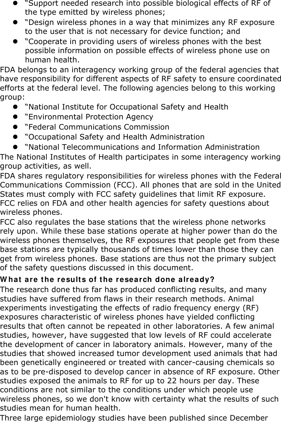 z “Support needed research into possible biological effects of RF of the type emitted by wireless phones; z “Design wireless phones in a way that minimizes any RF exposure to the user that is not necessary for device function; and z “Cooperate in providing users of wireless phones with the best possible information on possible effects of wireless phone use on human health. FDA belongs to an interagency working group of the federal agencies that have responsibility for different aspects of RF safety to ensure coordinated efforts at the federal level. The following agencies belong to this working group: z “National Institute for Occupational Safety and Health z “Environmental Protection Agency z “Federal Communications Commission z “Occupational Safety and Health Administration z “National Telecommunications and Information Administration The National Institutes of Health participates in some interagency working group activities, as well. FDA shares regulatory responsibilities for wireless phones with the Federal Communications Commission (FCC). All phones that are sold in the United States must comply with FCC safety guidelines that limit RF exposure. FCC relies on FDA and other health agencies for safety questions about wireless phones. FCC also regulates the base stations that the wireless phone networks rely upon. While these base stations operate at higher power than do the wireless phones themselves, the RF exposures that people get from these base stations are typically thousands of times lower than those they can get from wireless phones. Base stations are thus not the primary subject of the safety questions discussed in this document. What are the results of the research done already? The research done thus far has produced conflicting results, and many studies have suffered from flaws in their research methods. Animal experiments investigating the effects of radio frequency energy (RF) exposures characteristic of wireless phones have yielded conflicting results that often cannot be repeated in other laboratories. A few animal studies, however, have suggested that low levels of RF could accelerate the development of cancer in laboratory animals. However, many of the studies that showed increased tumor development used animals that had been genetically engineered or treated with cancer-causing chemicals so as to be pre-disposed to develop cancer in absence of RF exposure. Other studies exposed the animals to RF for up to 22 hours per day. These conditions are not similar to the conditions under which people use wireless phones, so we don&apos;t know with certainty what the results of such studies mean for human health. Three large epidemiology studies have been published since December 